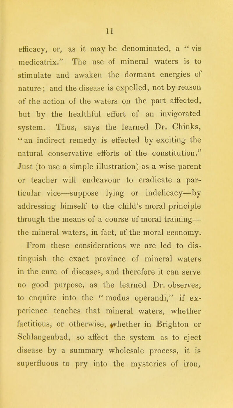 efficacy, or, as it may be denominated, a “vis medicatrix.” The use of mineral waters is to stimulate and awaken the dormant energies of nature ; and the disease is expelled, not by reason of the action of the waters on the part affected, but by the healthful effort of an invigorated system. Thus, says the learned Dr. Chinks, “an indirect remedy is effected by exciting the natural conservative efforts of the constitution.” Just (to use a simple illustration) as a wise parent or teacher will endeavour to eradicate a par- ticular vice—suppose lying or indelicacy—by addressing himself to the child’s moral principle through the means of a course of moral training— the mineral waters, in fact, of the moral economy. From these considerations we are led to dis- tinguish the exact province of mineral waters in the cure of diseases, and therefore it can serve no good purpose, as the learned Dr. observes, to enquire into the “ modus operandi,” if ex- perience teaches that mineral waters, whether factitious, or otherwise, whether in Brighton or Schlangenbad, so affect the system as to eject disease by a summary wholesale process, it is superfluous to pry into the mysteries of iron,