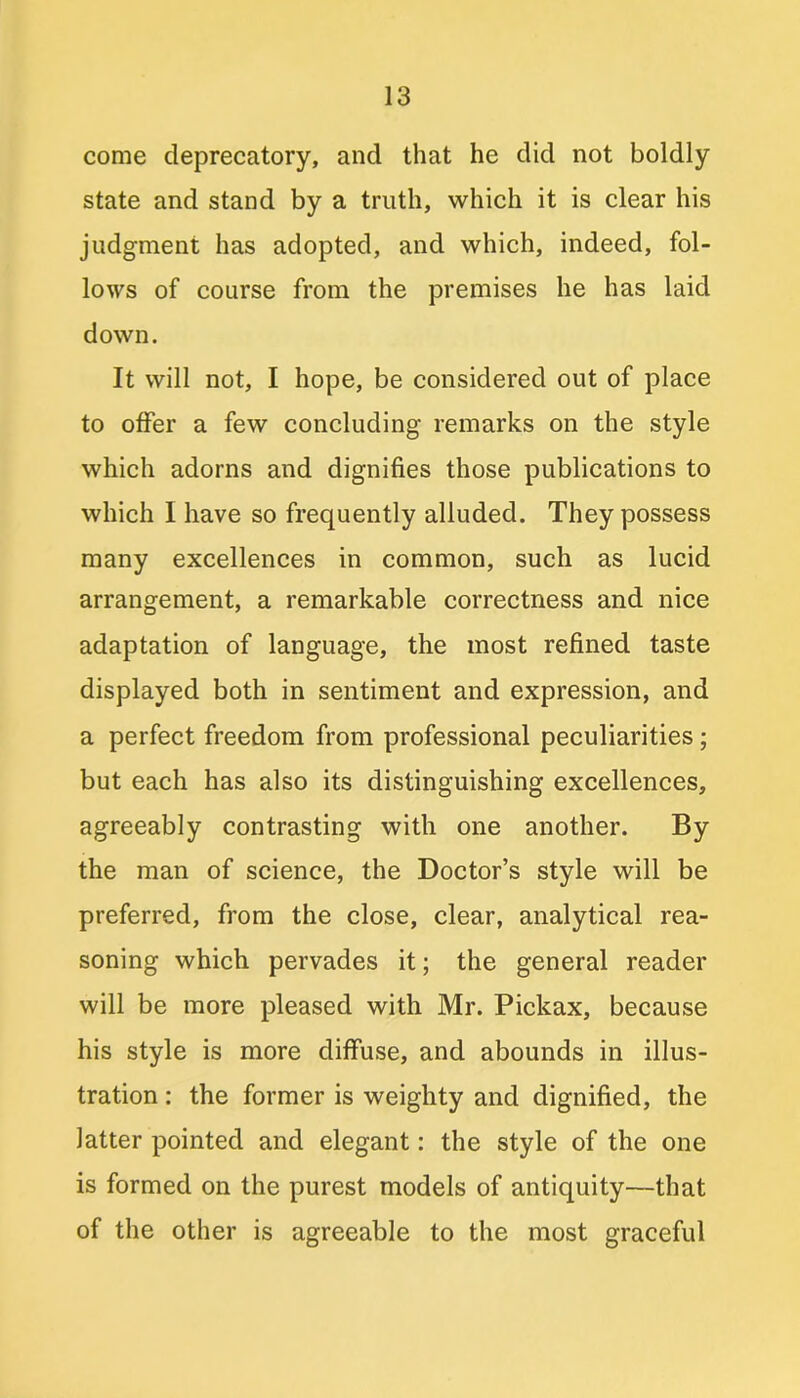 come deprecatory, and that he did not boldly state and stand by a truth, which it is clear his judgment has adopted, and which, indeed, fol- lows of course from the premises he has laid down. It will not, I hope, be considered out of place to offer a few concluding remarks on the style which adorns and dignifies those publications to which I have so frequently alluded. They possess many excellences in common, such as lucid arrangement, a remarkable correctness and nice adaptation of language, the most refined taste displayed both in sentiment and expression, and a perfect freedom from professional peculiarities ; but each has also its distinguishing excellences, agreeably contrasting with one another. By the man of science, the Doctor’s style will be preferred, from the close, clear, analytical rea- soning which pervades it; the general reader will be more pleased with Mr. Pickax, because his style is more diffuse, and abounds in illus- tration : the former is weighty and dignified, the latter pointed and elegant: the style of the one is formed on the purest models of antiquity—that of the other is agreeable to the most graceful