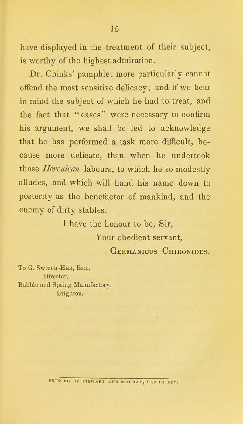 have displayed in the treatment of their subject, is worthy of the highest admiration. Dr. Chinks’ pamphlet more particularly cannot offend the most sensitive delicacy; and if we bear in mind the subject of which he had to treat, and the fact that “cases” were necessary to confirm his argument, we shall be led to acknowledge that he has performed a task more difficult, be- cause more delicate, than when he undertook those Herculean labours, to which he so modestly alludes, and which will hand his name down to posterity as the benefactor of mankind, and the enemy of dirty stables. I have the honour to be, Sir, Your obedient servant, Germanicus Chironides. To G. Switch-Her, Esq., Director, Bubble and Spring Manufactory, Brighton. PRINTED BY STEWART AND MURRAY, OLD BAILEY.