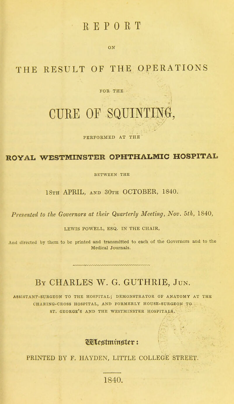 ON THE RESULT OF THE OPERATIONS FOB THE CURE OF SQUINTING, •. <-/ PERFORMED AT THE ROYAL WESTMINSTER OPHTHALMIC HOSPITAL BETWEEN THE 18th APRIL, AND 30th OCTOBER, 1840. Presented to the Governors at their Quarterly Meeting, Nov. 5th, 1840, LEWIS POWELL, ESQ. IN THE CHAIR, And directed by them to be printed and transmitted to each of the Governors and to the Medical Journals. By CHARLES W. G. GUTHRIE, Jun. ASSISTANT-SURGEON TO THE HOSPITAL; DEMONSTRATOR OF ANATOMY AT THE CHARING-CROSS HOSPITAL, AND FORMERLY HOUSE-SURGEON TO ST. GEORGE’S AND THE WESTMINSTER HOSPITALS. Wcsstmtn.fiStcv: PRINTED BY F. HAYDEN, LITTLE COLLEGE STREET. 1840.