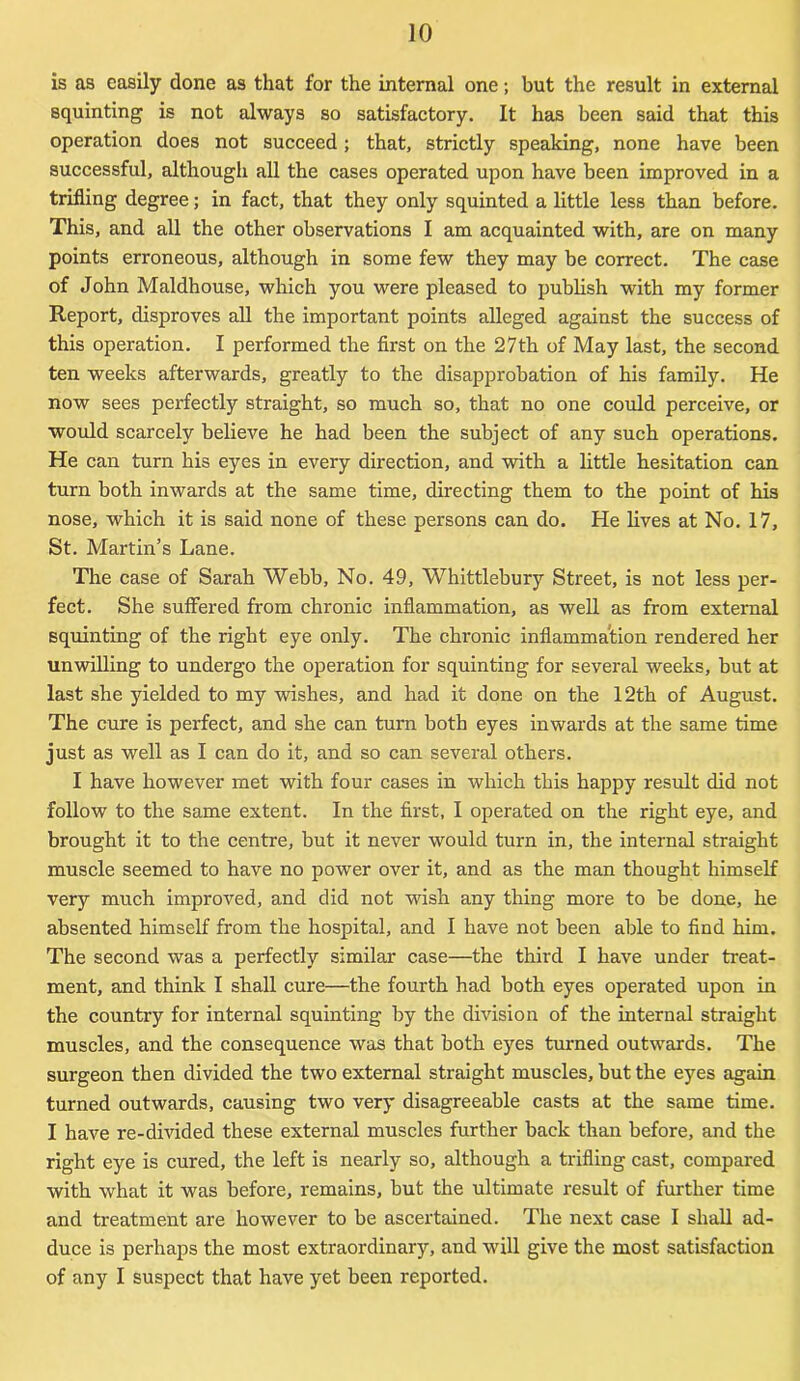 is as easily done as that for the internal one; but the result in external squinting is not always so satisfactory. It has been said that this operation does not succeed; that, strictly speaking, none have been successful, although all the cases operated upon have been improved in a trifling degree; in fact, that they only squinted a little less than before. This, and all the other observations I am acquainted with, are on many points erroneous, although in some few they may be correct. The case of John Maldhouse, which you were pleased to publish with my former Report, disproves all the important points alleged against the success of this operation. I performed the first on the 27th of May last, the second ten weeks afterwards, greatly to the disapprobation of his family. He now sees perfectly straight, so much so, that no one could perceive, or would scarcely believe he had been the subject of any such operations. He can turn his eyes in every direction, and with a little hesitation can turn both inwards at the same time, directing them to the point of his nose, which it is said none of these persons can do. He lives at No. 17, St. Martin’s Lane. The case of Sarah Webb, No. 49, Whittlebury Street, is not less per- fect. She suffered from chronic inflammation, as well as from external squinting of the right eye only. The chronic inflammation rendered her unwilling to undergo the operation for squinting for several weeks, but at last she yielded to my wishes, and had it done on the 12th of August. The cure is perfect, and she can turn both eyes inwards at the same time just as well as I can do it, and so can several others. I have however met with four cases in which this happy result did not follow to the same extent. In the first, I operated on the right eye, and brought it to the centre, but it never would turn in, the internal straight muscle seemed to have no power over it, and as the man thought himself very much improved, and did not wish any thing more to be done, he absented himself from the hospital, and I have not been able to find him. The second was a perfectly similar case—the third I have under treat- ment, and think I shall cure—the fourth had both eyes operated upon in the country for internal squinting by the division of the internal straight muscles, and the consequence was that both eyes turned outwards. The surgeon then divided the two external straight muscles, but the eyes again turned outwards, causing two very disagreeable casts at the same time. I have re-divided these external muscles further back than before, and the right eye is cured, the left is nearly so, although a trifling cast, compared with what it was before, remains, but the ultimate result of further time and treatment are however to be ascertained. The next case I shall ad- duce is perhaps the most extraordinary, and will give the most satisfaction of any I suspect that have yet been reported.
