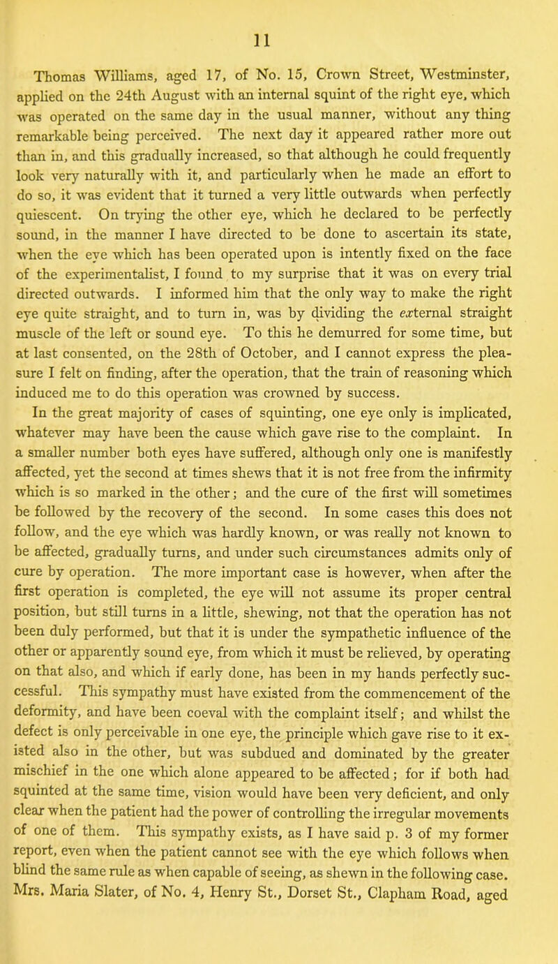 Thomas Williams, aged 17, of No. 15, Crown Street, Westminster, applied on the 24th August with an internal squint of the right eye, which was operated on the same day in the usual manner, without any thing remarkable being perceived. The next day it appeared rather more out than in, and this gradually increased, so that although he could frequently look very naturally with it, and particularly when he made an effort to do so, it was evident that it turned a very little outwards when perfectly quiescent. On trying the other eye, which he declared to be perfectly sound, in the manner I have directed to be done to ascertain its state, when the eye which has been operated upon is intently fixed on the face of the experimentalist, I found to my surprise that it was on every trial directed outwards. I informed him that the only way to make the right eye quite straight, and to turn in, was by dividing the external straight muscle of the left or sound eye. To this he demurred for some time, but at last consented, on the 28th of October, and I cannot express the plea- sure I felt on finding, after the operation, that the train of reasoning which induced me to do this operation was crowned by success. In the great majority of cases of squinting, one eye only is implicated, whatever may have been the cause which gave rise to the complaint. In a smaller number both eyes have suffered, although only one is manifestly affected, yet the second at times shews that it is not free from the infirmity which is so marked in the other; and the cure of the first will sometimes be followed by the recovery of the second. In some cases this does not follow, and the eye which was hardly known, or was really not known to be affected, gradually turns, and under such circumstances admits only of cure by operation. The more important case is however, when after the first operation is completed, the eye will not assume its proper central position, but still turns in a little, shewing, not that the operation has not been duly performed, but that it is under the sympathetic influence of the other or apparently sound eye, from which it must be relieved, by operating on that also, and which if early done, has been in my hands perfectly suc- cessful. This sympathy must have existed from the commencement of the deformity, and have been coeval with the complaint itself; and whilst the defect is only perceivable in one eye, the principle which gave rise to it ex- isted also in the other, but was subdued and dominated by the greater mischief in the one which alone appeared to be affected; for if both had squinted at the same time, vision would have been very deficient, and only clear when the patient had the power of controlling the irregular movements of one of them. This sympathy exists, as I have said p. 3 of my former report, even when the patient cannot see with the eye which follows when blind the same rule as when capable of seeing, as shewn in the following case. Mrs. Maria Slater, of No. 4, Henry St., Dorset St., Clapham Road, aged