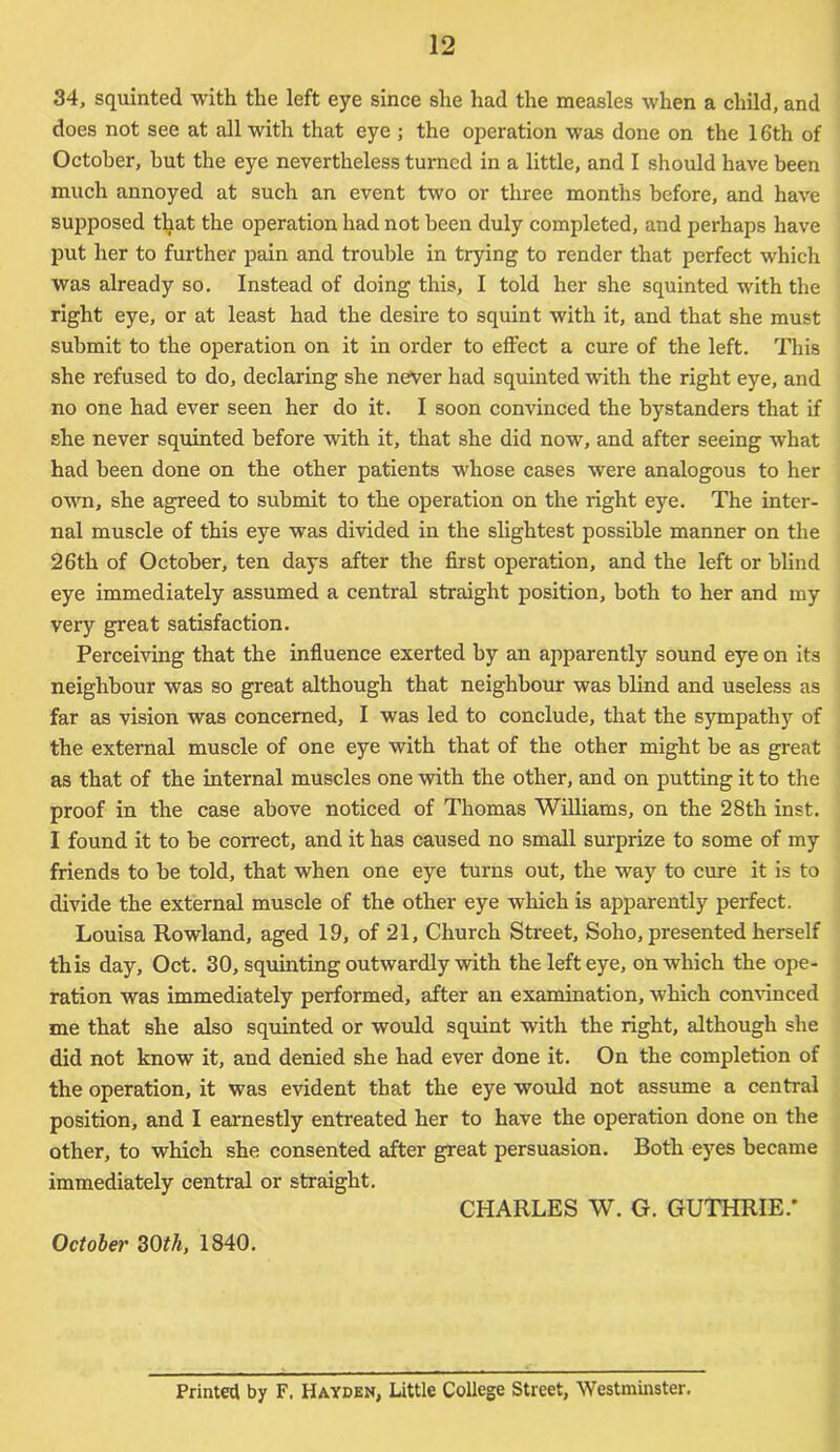 34, squinted with the left eye since she had the measles when a child, and does not see at all with that eye ; the operation was done on the 16th of October, but the eye nevertheless turned in a little, and I should have been much annoyed at such an event two or three months before, and have supposed that the operation had not been duly completed, and perhaps have put her to further pain and trouble in trying to render that perfect which was already so. Instead of doing this, I told her she squinted with the right eye, or at least had the desire to squint with it, and that she must submit to the operation on it in order to effect a cure of the left. This she refused to do, declaring she never had squinted with the right eye, and no one had ever seen her do it. I soon convinced the bystanders that if she never squinted before with it, that she did now, and after seeing what had been done on the other patients whose cases were analogous to her own, she agreed to submit to the operation on the right eye. The inter- nal muscle of this eye was divided in the slightest possible manner on the 26th of October, ten days after the first operation, and the left or blind eye immediately assumed a central straight position, both to her and my very great satisfaction. Perceiving that the influence exerted by an apparently sound eye on its neighbour was so great although that neighbour was blind and useless as far as vision was concerned, I was led to conclude, that the sympathy of the external muscle of one eye with that of the other might be as great as that of the internal muscles one with the other, and on putting it to the proof in the case above noticed of Thomas Williams, on the 28th inst. I found it to be correct, and it has caused no small surprize to some of my friends to be told, that when one eye turns out, the way to cure it is to divide the external muscle of the other eye which is apparently perfect. Louisa Rowland, aged 19, of 21, Church Street, Soho, presented herself this day, Oct. 30, squinting outwardly with the left eye, on which the ope- ration was immediately performed, after an examination, which convinced me that she also squinted or would squint with the right, although she did not know it, and denied she had ever done it. On the completion of the operation, it was evident that the eye would not assume a central position, and I earnestly entreated her to have the operation done on the other, to which she consented after great persuasion. Both eyes became immediately central or straight. CHARLES W. G. GUTHRIE.* October 30th, 1840. Printed by F. Hayden, Little College Street, Westminster.