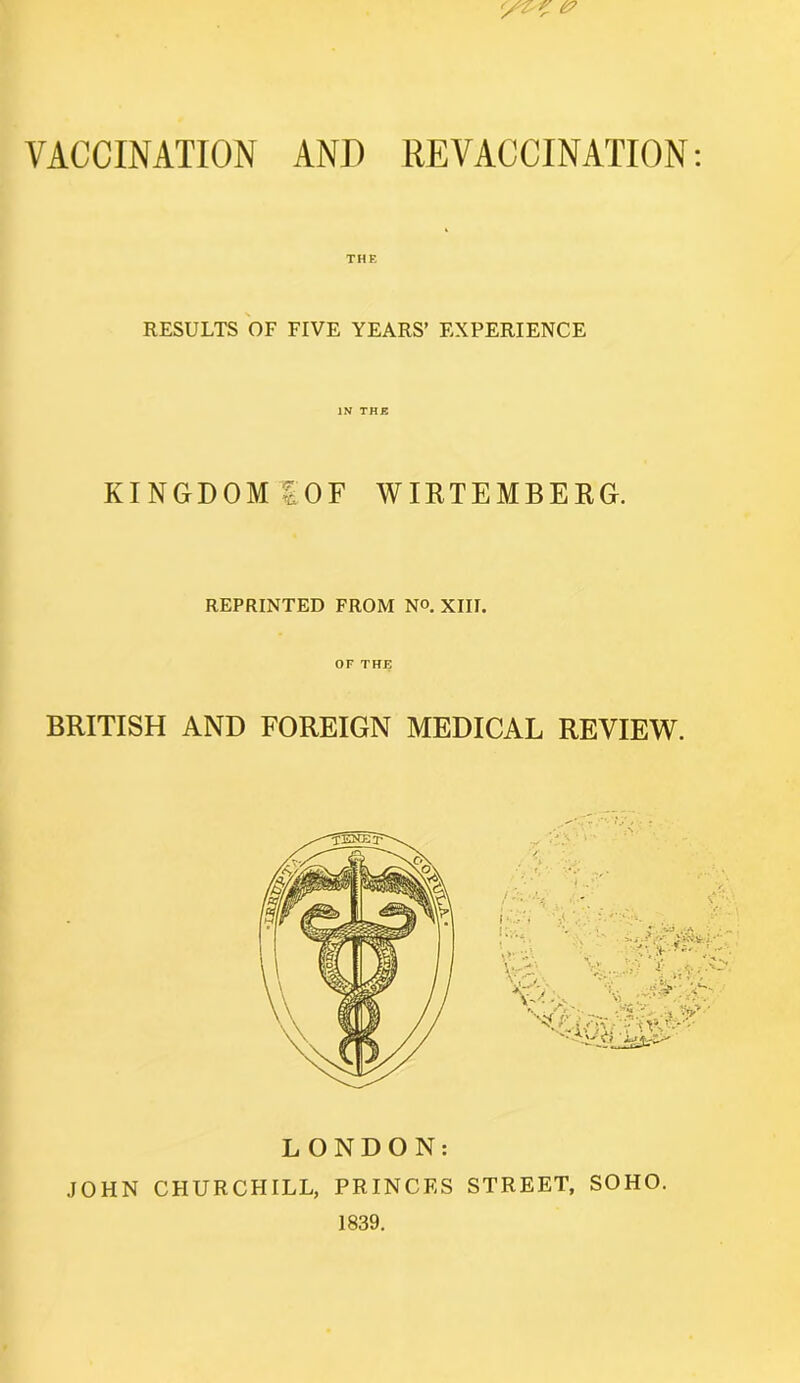 VACCINATION AND REVACCINATION: RESULTS OF FIVE YEARS’ EXPERIENCE IN THE KINGDOM tOF WIRTEMBERG. REPRINTED FROM N°. XIII. OF THE BRITISH AND FOREIGN MEDICAL REVIEW. LONDON: JOHN CHURCHILL, PRINCES STREET, SOHO. 1839.