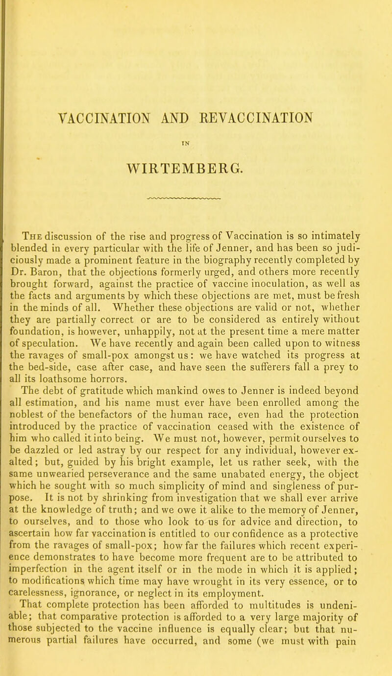 IN WIRTEMBERG. The discussion of the rise and progress of Vaccination is so intimately blended in every particular with the life of Jenner, and has been so judi- ciously made a prominent feature in the biography recently completed by Dr. Baron, that the objections formerly urged, and others more recently brought forward, against the practice of vaccine inoculation, as well as the facts and arguments by which these objections are met, must be fresh in the minds of all. Whether these objections are valid or not, whether they are partially correct or are to be considered as entirely without foundation, is however, unhappily, not at the present time a mere matter of speculation. We have recently and again been called upon to witness the ravages of small-pox amongst us: we have watched its progress at the bed-side, case after case, and have seen the sufferers fall a prey to all its loathsome horrors. The debt of gratitude which mankind owes to Jenner is indeed beyond all estimation, and his name must ever have been enrolled among the noblest of the benefactors of the human race, even had the protection introduced by the practice of vaccination ceased with the existence of him who called it into being. We must not, however, permit ourselves to be dazzled or led astray by our respect for any individual, however ex- alted ; but, guided by his bright example, let us rather seek, with the same unwearied perseverance and the same unabated energy, the object which he sought with so much simplicity of mind and singleness of pur- pose. It is not by shrinking from investigation that we shall ever arrive at the knowledge of truth; and we owe it alike to the memory of Jenner, to ourselves, and to those who look to us for advice and direction, to ascertain how far vaccination is entitled to our confidence as a protective from the ravages of small-pox; how far the failures which recent experi- ence demonstrates to have become more frequent are to be attributed to imperfection in the agent itself or in the mode in which it is applied; to modifications which time may have wrought in its very essence, or to carelessness, ignorance, or neglect in its employment. That complete protection has been afforded to multitudes is undeni- able; that comparative protection is afforded to a very large majority of those subjected to the vaccine influence is equally clear; but that nu- merous partial failures have occurred, and some (we must with pain
