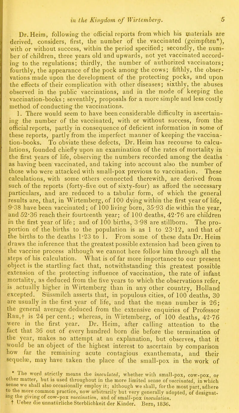 Dr. Heim, following the official reports from which his materials are derived, considers, first, the number of the vaccinated (geimpften*), with or without success, within the period specified; secondly, the num- ber of children, three years old and upwards, not yet vaccinated accord- ing to the regulations; thirdly, the number of authorized vaccinators; fourthly, the appearance of the pock among the cows; fifthly, the obser- vations made upon the development of the protecting pocks, and upon the effects of their complication with other diseases; sixthly, the abuses observed in the public vaccinations, and in the mode of keeping the vaccination-books ; seventhly, proposals for a more simple and less costly method of conducting the vaccinations. 1. There would seem to have been considerable difficulty in ascertain- ing the number of the vaccinated, with or without success, from the official reports, partly in consequence of deficient information in some of these reports, partly from the imperfect manner of keeping the vaccina- tion-books. To obviate these defects, Dr. Heim has recourse to calcu- lations, founded chiefly upon an examination of the rates of mortality in the first years of life, observing the numbers recorded among the deaths as having been vaccinated, and taking into account also the number of those who were attacked with small-pox previous to vaccination. These calculations, with some others connected therewith, are derived from such of the reports (forty-five out of sixty-four) as afford the necessary particulars, and are reduced to a tabular form, of which the general results are, that, in Wirtemberg, of 100 dying within the first year of life, 9-38 have been vaccinated; of 100 living born, 35-93 die within the year, and 52*36 reach their fourteenth year; of 100 deaths, 42-76 are children in the first year of life; and of 100 births, 3-98 are stillborn. The pro- portion of the births to the population is as 1 to 23-12, and that of the births to the deaths 1-23 to 1. From some of these data Dr. Heim draws the inference that the greatest possible extension had been given to the vaccine process although we cannot here follow him through all the steps of his calculation. What is of far more importance to our present object is the startling fact that, notwithstanding this greatest possible extension of the protecting influence of vaccination, the rate of infant mortality, as deduced from the five years to which the observations refer, is actually higher in Wirtemberg than in any other country, Holland excepted. Siissmilch asserts that, in populous cities, of 100 deaths, 30 are usually in the first year of life, and that the mean number is 26; the general average deduced from the extensive enquiries of Professor Rau,f is 24 percent.; whereas, in Wirtemberg, of 100 deaths, 42-76 were in the first year. Dr. Heim, after calling attention to the fact that 36 out of every hundred born die before the termination of the year, makes no attempt at an explanation, but observes, that it would be an object of the highest interest to ascertain by comparison how far the remaining acute contagious exanthemata, and their sequelae, may have taken the place of the small-pox in the work of * The word strictly means the inoculated, whether with small-pox, cow-pox, or other matter, hut is used throughout in the more limited sense of vaccinated, in which sense we shall also occasionally employ it; although we shall, for the most part, adhere to the more common practice, now arbitrarily but very generally adopted, of designat- es giving of cow-pox vaccination, and of small-pox inoculation. t Ueber die unnaturliche Sterblichkeit der Kinder. Bern, 1836.