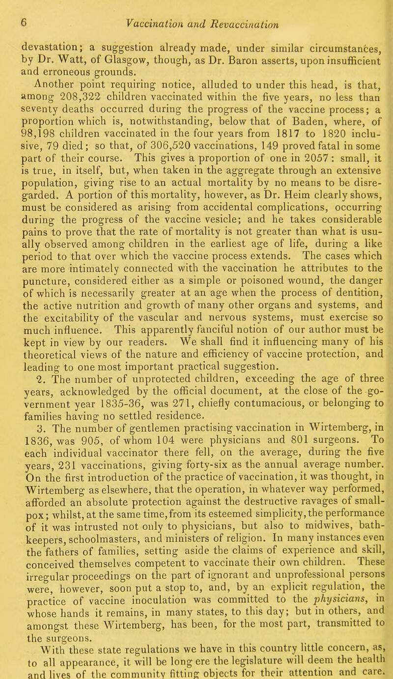 devastation; a suggestion already made, under similar circumstances, by Dr. Watt, of Glasgow, though, as Dr. Baron asserts, upon insufficient and erroneous grounds. Another point requiring notice, alluded to under this head, is that, among 208,322 children vaccinated within the five years, no less than seventy deaths occurred during the progress of the vaccine process; a proportion which is, notwithstanding, below that of Baden, where, of 98,198 children vaccinated in the four years from 1817 to 1820 inclu- sive, 79 died; so that, of 306,520 vaccinations, 149 proved fatal in some part of their course. This gives a proportion of one in 2057: small, it is true, in itself, but, when taken in the aggregate through an extensive population, giving rise to an actual mortality by no means to be disre- garded. A portion of this mortality, however, as Dr. Heim clearly shows, must be considered as arising from accidental complications, occurring during the progress of the vaccine vesicle; and he takes considerable pains to prove that the rate of mortality is not greater than what is usu- ally observed among children in the earliest age of life, during a like period to that over which the vaccine process extends. The cases which are more intimately connected with the vaccination he attributes to the puncture, considered either as a simple or poisoned wound, the danger of which is necessarily greater at an age when the process of dentition, the active nutrition and growth of many other organs and systems, and the excitability of the vascular and nervous systems, must exercise so much influence. This apparently fanciful notion of our author must be kept in view by our readers. We shall find it influencing many of his theoretical views of the nature and efficiency of vaccine protection, and leading to one most important practical suggestion. 2. The number of unprotected children, exceeding the age of three years, acknowledged by the official document, at the close of the go- vernment year 1835-36, was 271, chiefly contumacious, or belonging to families having no settled residence. 3. The number of gentlemen practising vaccination in Wirtemberg, in 1836, was 905, of whom 104 were physicians and 801 surgeons. To each individual vaccinator there fell, on the average, during the five years, 231 vaccinations, giving forty-six as the annual average number. On the first introduction of the practice of vaccination, it was thought, in Wirtemberg as elsewhere, that the operation, in whatever way performed, afforded an absolute protection against the destructive ravages of small- pox ; whilst, at the same time, from its esteemed simplicity, the performance of it was intrusted not only to physicians, but also to midwives, bath- keepers, schoolmasters, and ministers of religion. In many instances even the fathers of families, setting aside the claims of experience and skill, conceived themselves competent to vaccinate their own children. These irregular proceedings on the part of ignorant and unprofessional persons were, however, soon put a stop to, and, by an explicit regulation, the practice of vaccine inoculation was committed to the physicians, in whose hands it remains, in many states, to this day; but in others, and amongst these Wirtemberg, has been, for the most part, transmitted to the surgeons. With these state regulations we have in this country little concern, as, to all appearance, it will be long ere the legislature will deem the health and lives of the community fitting objects for their attention and care.