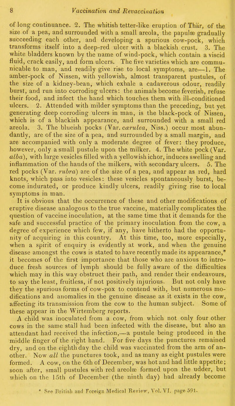 of long continuance. 2. The whitish tetter-like eruption of Thar, of the size of a pea, and surrounded with a small areola, the papulae gradually succeeding each other, and developing a spurious cow-pock, which transforms itself into a deep-red ulcer with a blackish crust. 3. The white bladders known by the name of wind-pock, which contain a viscid fluid, crack easily, and form ulcers. The five varieties which are commu- nicable to man, and readily give rise to local symptoms, are—1. The amber-pock of Nissen, with yellowish, almost transparent pustules, of the size of a kidney-bean, which exhale a cadaverous odour, readily burst, and run into corroding ulcers: the animals become feverish, refuse their food, and infect the hand which touches them with ill-conditioned ulcers. 2. Attended with milder symptoms than the preceding, but yet generating deep corroding ulcers in man, is the black-pock of Nissen, which is of a blackish appearance, and surrounded with a small red areola. 3. The blueish pocks (Var.ccerulea, Niss.) occur most abun- dantly, are of the size of a pea, and surrounded by a small margin, and are accompanied with only a moderate degree of fever: they produce, however, only a small pustule upon the milker. 4. The white pock (Var. alba), with large vesicles filled with a yellowish ichor, induces swelling and inflammation of the hands of the milkers, with secondary ulcers. 5. The red pocks (Var. rubra) are of the size of a pea, and appear as red, hard knots, which pass into vesicles: these vesicles spontaneously burst, be- come indurated, or produce kindly ulcers, readily giving rise to local symptoms in man. It is obvious that the occurrence of these and other modifications of eruptive disease analogous to the true vaccine, materially complicates the question of vaccine inoculation, at the same time that it demands for the safe and successful practice of the primary inoculation from the cow, a degree of experience which few, if any, have hitherto had the opportu- nity of acquiring in this country. At this time, too, more especially, when a spirit of enquiry is evidently at work, and when the genuine disease amongst the cows is stated to have recently made its appearance,* it becomes of the first importance that those who are anxious to intro- duce fresh sources of lymph should be fully aware of the difficulties which may in this way obstruct their path, and render their endeavours, to say the least, fruitless, if not positively injurious. But not only have they the spurious forms of cow-pox to contend with, but numerous mo- difications and anomalies in the genuine disease as it exists in the cow, affecting its transmission from the cow to the human subject. Some of these appear in the Wirtemberg reports. A child was inoculated from a cow, from which not only four other cows in the same stall had been infected with the disease, but also an attendant had received the infection,—a pustule being produced in the middle finger of the right hand. For five days the punctures remained dry, and on the eighth day the child was vaccinated from the arm of an- other. Now all the punctures took, and as many as eight pustules were formed. A cow, on the 6th of December, was hot and had little appetite; soon after, small pustules with red areolae formed upon the udder, but which on the 15th of December (the ninth day) had already become ' See British and Foreign Medical Tleview, Vol. VI. page 591.