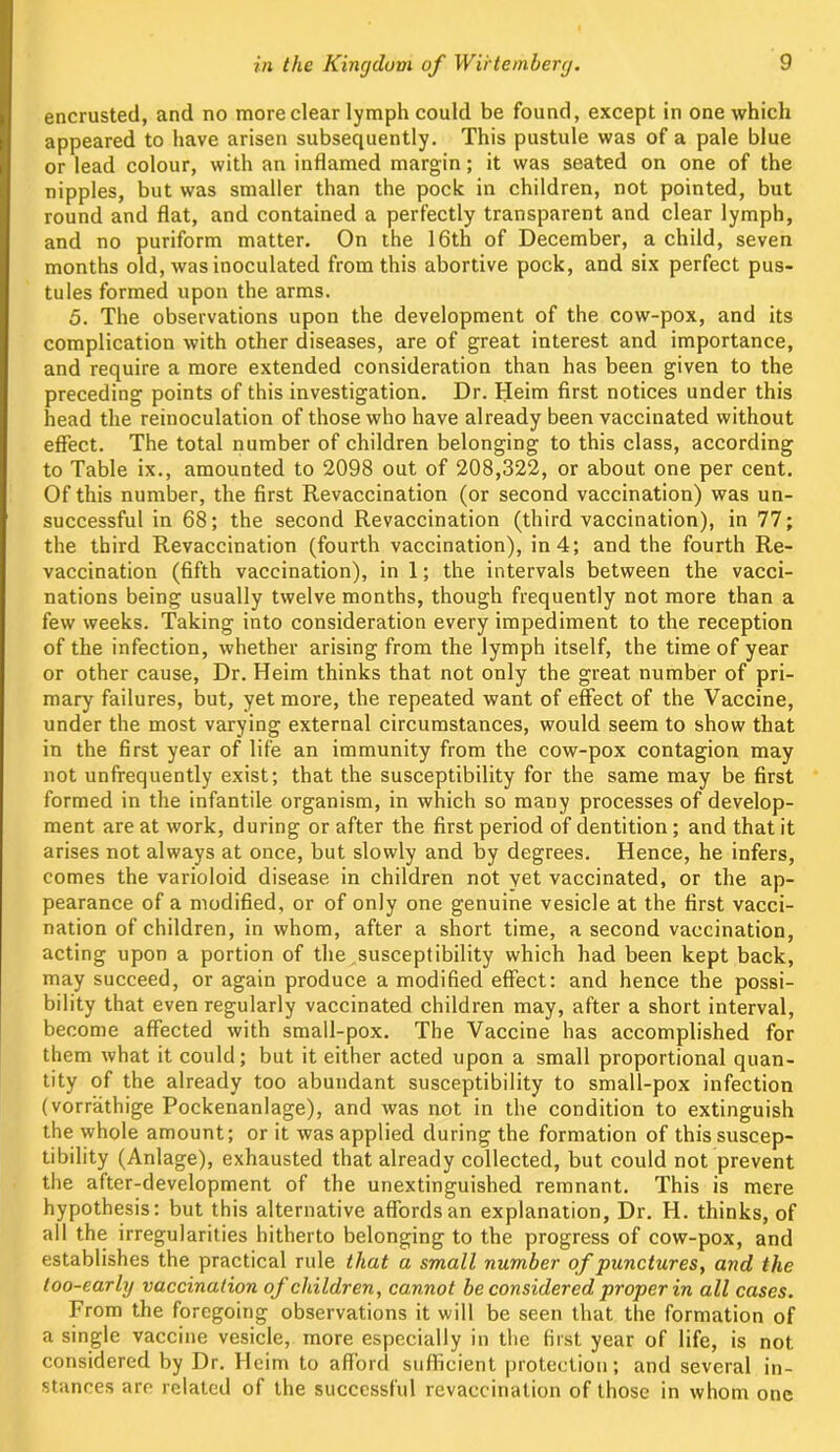encrusted, and no more clear lymph could be found, except in one which appeared to have arisen subsequently. This pustule was of a pale blue or lead colour, with an inflamed margin; it was seated on one of the nipples, but was smaller than the pock in children, not pointed, but round and flat, and contained a perfectly transparent and clear lymph, and no puriform matter. On the 16th of December, a child, seven months old, was inoculated from this abortive pock, and six perfect pus- tules formed upon the arms. 5. The observations upon the development of the cow-pox, and its complication with other diseases, are of great interest and importance, and require a more extended consideration than has been given to the preceding points of this investigation. Dr. Heim first notices under this head the reinoculation of those who have already been vaccinated without effect. The total number of children belonging to this class, according to Table ix., amounted to 2098 out of 208,322, or about one per cent. Of this number, the first Revaccination (or second vaccination) was un- successful in 68; the second Revaccination (third vaccination), in 77; the third Revaccination (fourth vaccination), in 4; and the fourth Re- vaccination (fifth vaccination), in 1; the intervals between the vacci- nations being usually twelve months, though frequently not more than a few weeks. Taking into consideration every impediment to the reception of the infection, whether arising from the lymph itself, the time of year or other cause, Dr. Heim thinks that not only the great number of pri- mary failures, but, yet more, the repeated want of effect of the Vaccine, under the most varying external circumstances, would seem to show that in the first year of life an immunity from the cow-pox contagion may not unfrequently exist; that the susceptibility for the same may be first formed in the infantile organism, in which so many processes of develop- ment are at work, during or after the first period of dentition; and that it arises not always at once, but slowly and by degrees. Hence, he infers, comes the varioloid disease in children not yet vaccinated, or the ap- pearance of a modified, or of only one genuine vesicle at the first vacci- nation of children, in whom, after a short time, a second vaccination, acting upon a portion of the^susceptibility which had been kept back, may succeed, or again produce a modified effect: and hence the possi- bility that even regularly vaccinated children may, after a short interval, become affected with small-pox. The Vaccine has accomplished for them what it could; but it either acted upon a small proportional quan- tity of the already too abundant susceptibility to small-pox infection (vorrathige Pockenanlage), and was not in the condition to extinguish the whole amount; or it was applied during the formation of this suscep- tibility (Anlage), exhausted that already collected, but could not prevent the after-development of the unextinguished remnant. This is mere hypothesis: but this alternative affords an explanation, Dr. H. thinks, of all the irregularities hitherto belonging to the progress of cow-pox, and establishes the practical rule that a small number of punctures, and the loo-early vaccination of children, cannot be considered proper in all cases. From the foregoing observations it will be seen that the formation of a single vaccine vesicle, more especially in the first year of life, is not considered by Dr. Heim to afford sufficient protection; and several in- stances are related of the successful revaccination of those in whom one