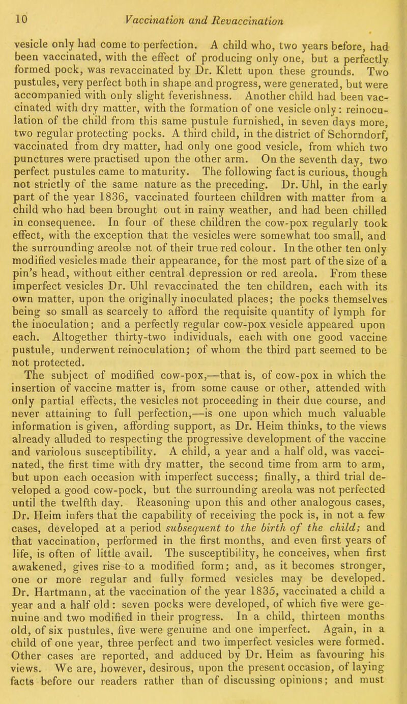 vesicle only had come to perfection. A child who, two years before, had been vaccinated, with the effect of producing only one, but a perfectly formed pock, was revaccinated by Dr. Klett upon these grounds. Two pustules, very perfect both in shape and progress, were generated, but were accompanied with only slight feverishness. Another child had been vac- cinated with dry matter, with the formation of one vesicle only: reinocu- lation of the child from this same pustule furnished, in seven days more, two regular protecting pocks. A third child, in the district of Schorndorf, vaccinated from dry matter, had only one good vesicle, from which two punctures were practised upon the other arm. On the seventh day, two perfect pustules came to maturity. The following fact is curious, though not strictly of the same nature as the preceding. Dr. Uhl, in the early part of the year 1836, vaccinated fourteen children with matter from a child who had been brought out in rainy weather, and had been chilled in consequence. In four of these children the cow-pox regularly took effect, with the exception that the vesicles were somewhat too small, and the surrounding areolee not of their true red colour. In the other ten only modified vesicles made their appearance, for the most part of the size of a pin’s head, without either central depression or red areola. From these imperfect vesicles Dr. Uhl revaccinated the ten children, each with its own matter, upon the originally inoculated places; the pocks themselves being so small as scarcely to afford the requisite quantity of lymph for the inoculation; and a perfectly regular cow-pox vesicle appeared upon each. Altogether thirty-two individuals, each with one good vaccine pustule, underwent reinoculation; of whom the third part seemed to be not protected. The subject of modified cow-pox,—that is, of cow-pox in which the insertion of vaccine matter is, from some cause or other, attended with only partial effects, the vesicles not proceeding in their due course, and never attaining to full perfection,—is one upon which much valuable information is given, affording support, as Dr. Heim thinks, to the views already alluded to respecting the progressive development of the vaccine and variolous susceptibility. A child, a year and a half old, was vacci- nated, the first time with dry matter, the second time from arm to arm, but upon each occasion with imperfect success; finally, a third trial de- veloped a good cow-pock, but the surrounding areola was not perfected until the twelfth day. Reasoning upon this and other analogous cases, Dr. Heim infers that the capability of receiving the pock is, in not a few cases, developed at a period subsequent to the birth of the child; and that vaccination, performed in the first months, and even first years of life, is often of little avail. The susceptibility, he conceives, when first awakened, gives rise to a modified form; and, as it becomes stronger, one or more regular and fully formed vesicles may be developed. Dr. Hartmann, at the vaccination of the year 1835, vaccinated a child a year and a half old : seven pocks were developed, of which five were ge- nuine and two modified in their progress. In a child, thirteen months old, of six pustules, five were genuine and one imperfect. Again, in a child of one year, three perfect and two imperfect vesicles were formed. Other cases are reported, and adduced by Dr. Heim as favouring his views. We are, however, desirous, upon the present occasion, of laying facts before our readers rather than of discussing opinions; and must