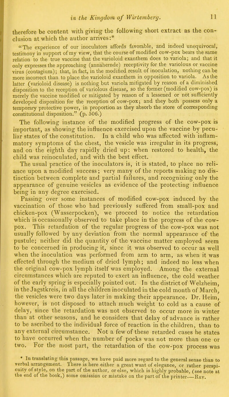 therefore be content with giving the following short extract as the con- clusion at which the author arrives:* “The experience of our inoculators affords favorable, and indeed unequivocal, testimony in support of my view, that the course of modified cow-pox bears the same relation to the true vaccine that the varioloid exanthem does to variola; and that it only expresses the approaching (annahernde) receptivity for the variolous or vaccine virus (contagium); that, in fact, in the modified result of inoculation, nothing can be more incorrect than to place the varioloid exanthem in opposition to variola. As the latter (varioloid disease) is nothing but variola mitigated by reason of a diminished disposition to the reception of variolous disease, so the former (modified cow-pox) is merely the vaccine modified or mitigated by reason of a lessened or not sufficiently developed disposition for the reception of cow-pox; and they both possess only a temporary protective power, in proportion as they absorb the store of corresponding constitutional disposition.” (p. 506.) The following instance of the modified progress of the cow-pox is important, as showing the influence exercised upon the vaccine by pecu- liar states of the constitution. In a child who was affected with inflam- matory symptoms of the chest, the vesicle was irregular in its progress, and on the eighth day rapidly dried up: when restored to health, the child was reinoculated, and with the best effect. The usual practice of the inoculators is, it is stated, to place no reli- ance upon a modified success; very many of the reports making no dis- tinction between complete and partial failures, and recognizing only the appearance of genuine vesicles as evidence of the protecting influence being in any degree exercised. Passing over some instances of modified cow-pox induced by the vaccination of those who had previously suffered from small-pox and chicken-pox (Wasserpocken), we proceed to notice the retardation which is occasionally observed to take place in the progress of the cow- pox. This retardation of the regular progress of the cow-pox was not usually followed by any deviation from the normal appearance of the pustule; neither did the quantity of the vaccine matter employed seem to be concerned in producing it, since it was observed to occur as well when the inoculation was performed from arm to arm, as when it was effected through the medium of dried lymph; and indeed no less when the original cow-pox lymph itself was employed. Among the external circumstances which are reputed to exert an influence, the cold weather of the early spring is especially pointed out. In the district of Welzheim, in the Jagstkreis, in all the children inoculated in the cold month of March, the vesicles were two days later in making their appearance. Dr. Heim, however, is not disposed to attach much weight to cold as a cause of delay, since the retardation was not observed to occur more in winter than at other seasons, and he considers that delay of advance is rather to be ascribed to the individual force of reaction in the children, than to any external circumstance. Not a few of these retarded cases he states to have occurred when the number of pocks was not more than one or two. For the most part, the retardation of the cow-pox process was In translating this passage, we have paid more regard to the general sense than to verbal arrangement. There is here either a great want of elegance, or rather perspi- cuity of style, on the part of the author, or else, which is highly probable, (see note at the end of the hook,) some omission or mistake on the part of the printer Rev.