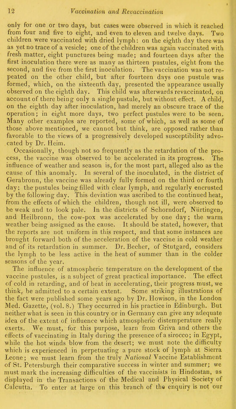 only for one or two days, but cases were observed in which it reached from four and five to eight, and even to eleven and twelve days. Two children were vaccinated with dried lymph: on the eighth day there was as yet no trace of a vesicle; one of the children was again vaccinated with fresh matter, eight punctures being made; and fourteen days after the first inoculation there were as many as thirteen pustules, eight from the second, and five from the first inoculation. The vaccination was not re- peated on the other child, but after fourteen days one pustule was formed, which, on the sixteenth day, presented the appearance usually observed on the eighth day. This child was afterwards revaccinated, on account of there being only a single pustule, but without effect. A child, on the eighth day after inoculation, had merely an obscure trace of the operation; in eight more days, two perfect pustules were to be seen. Many other examples are reported, some of which, as well as some of those above mentioned, we cannot but think, are opposed rather than favorable to the views of a progressively developed susceptibility advo- cated by Dr. Heim. Occasionally, though not so frequently as the retardation of the pro- cess, the vaccine was observed to be accelerated in its progress. The influence of weather and season is, for the most part, alleged also as the cause of this anomaly. In several of the inoculated, in the district of Gerabronn, the vaccine was already fully formed on the third or fourth day; the pustules being filled with clear lymph, and regularly encrusted by the following day. This deviation was ascribed to the continued heat, from the effects of which the children, though not ill, were observed to be weak and to look pale. In the districts of Schorndorf, Niirtingen, and Heilbronn, the cow-pox was accelerated by one day; the warm weather being assigned as the cause. It should be stated, however, that the reports are not uniform in this respect, and that some instances are brought forward both of the acceleration of the vaccine in cold weather and of its retardation in summer. Dr. Becher, of Stutgard, considers the lymph to be less active in the heat of summer than in the colder seasons of the year. The influence of atmospheric temperature on the development of the vaccine pustules, is a subject of great practical importance. The effect of cold in retarding, and of heat in accelerating, their progress must, we think, be admitted to a certain extent. Some striking illustrations of the fact were published some years ago by Dr. Howison, in the London Med. Gazette, (vol. 8.) They occurred in his practice in Edinburgh. But neither what is seen in this country or in Germany can give any adequate idea of the extent of influence which atmospheric distemperature really exerts. We must, for this purpose, learn from Griva and others the effects of vaccinating in Italy during the presence of a sirocco; in Egypt, while the hot winds blow from the desert; we must note the difficulty which is experienced in perpetuating a pure stock of lymph at Sierra Leone; we must learn from the truly National Vaccine Establishment of St. Petersburgh their comparative success in winter and summer; we must mark the increasing difficulties of the vaccinists in Hindostan, as displayed in the Transactions of the Medical and Physical Society of Calcutta. To enter at large on this branch of the enquiry is not our