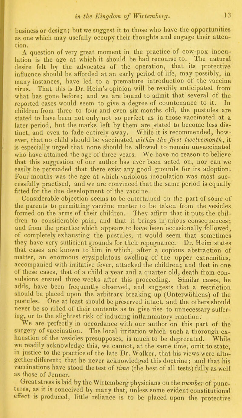 business or design; but we suggest it to those who have the opportunities as one which may usefully occupy their thoughts and engage their atten- tion. A question of very great moment in the practice of cow-pox inocu- lation is the age at which it should be had recourse to. The natural desire felt by the advocates of the operation, that its protective influence should be afforded at an early period of life, may possibly, in many instances, have led to a premature introduction of the vaccine virus. That this is Dr. Heim’s opinion will be readily anticipated from what has gone before; and we are bound to admit that several of the reported cases would seem to give a degree of countenance to it. In children from three to four and even six months old, the pustules are stated to have been not only not so perfect as in those vaccinated at a later period, but the marks left by them are stated to become less dis- tinct, and even to fade entirely away. While it is recommended, how- ever, that no child should be vaccinated within the first twelvemonth, it is especially urged that none should be allowed to remain unvaccinated who have attained the age of three years. We have no reason to believe that this suggestion of our author has ever been acted on, nor can we easily be persuaded that there exist any good grounds for its adoption. Four months was the age at which variolous inoculation was most suc- cessfully practised, and we are convinced that the same period is equally fitted for the due development of the vaccine. Considerable objection seems to be entertained on the part of some of the parents to permitting vaccine matter to be taken from the vesicles formed on the arms of their children. They affirm that it puts the chil- dren to considerable pain, and that it brings injurious consequences; and from the practice which appears to have been occasionally followed, of completely exhausting the pustules, it would seem that sometimes they have very sufficient grounds for their repugnance. Dr. Heim states that cases are known to him in which, after a copious abstraction of matter, an enormous erysipelatous swelling of the upper extremities, accompanied with irritative fever, attacked the children; and that in one of these cases, that of a child a year and a quarter old, death from con- vulsions ensued three weeks after this proceeding. Similar cases, he adds, have been frequently observed, and suggests that a restriction should be placed upon the arbitrary breaking up (Unterwiihlens) of the pustules. One at least should be preserved intact, and the others should never be so rifled of their contents as to give rise to unnecessary suffer- ing, or to the slightest risk of inducing inflammatory reaction. We are perfectly in accordance with our author on this part of the surgery of vaccination. The local irritation which such a thorough ex- haustion of the vesicles presupposes, is much to be deprecated. While we readily acknowledge this, we cannot, at the same time, omit to state, in justice to the practice of the late Dr. Walker, that his views were alto- gether different; that he never acknowledged this doctrine; and that his vaccinations have stood the test of time (the best of all tests) fully as well as those of Jenner. Great stress is laid by the Wirtemberg physicians on the number of punc- tures, as it is conceived by many that, unless some evident constitutional effect is produced, little reliance is to be placed upon the protective