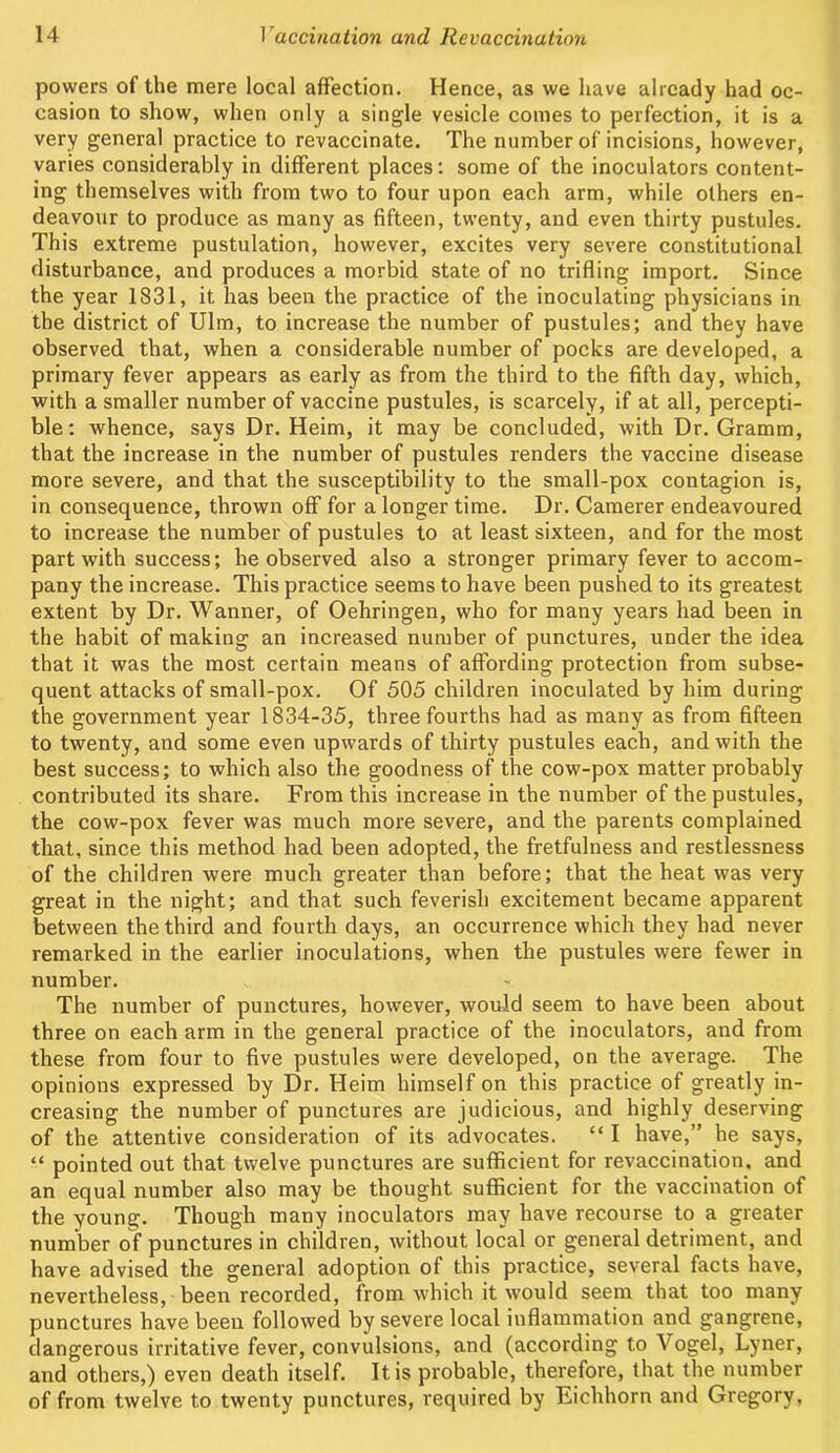 powers of the mere local affection. Hence, as we have already had oc- casion to show, when only a single vesicle comes to perfection, it is a very general practice to revaccinate. The number of incisions, however, varies considerably in different places: some of the inoculators content- ing themselves with from two to four upon each arm, while others en- deavour to produce as many as fifteen, twenty, and even thirty pustules. This extreme pustulation, however, excites very severe constitutional disturbance, and produces a morbid state of no trifling import. Since the year 1831, it has been the practice of the inoculating physicians in the district of Ulm, to increase the number of pustules; and they have observed that, when a considerable number of pocks are developed, a primary fever appears as early as from the third to the fifth day, which, with a smaller number of vaccine pustules, is scarcely, if at all, percepti- ble: whence, says Dr. Heim, it may be concluded, with Dr. Gramm, that the increase in the number of pustules renders the vaccine disease more severe, and that the susceptibility to the small-pox contagion is, in consequence, thrown off for a longer time. Dr. Camerer endeavoured to increase the number of pustules to at least sixteen, and for the most part with success; he observed also a stronger primary fever to accom- pany the increase. This practice seems to have been pushed to its greatest extent by Dr. Wanner, of Oehringen, who for many years had been in the habit of making an increased number of punctures, under the idea that it was the most certain means of affording protection from subse- quent attacks of small-pox. Of 505 children inoculated by him during the government year 1834-35, three fourths had as many as from fifteen to twenty, and some even upwards of thirty pustules each, and with the best success; to which also the goodness of the cow-pox matter probably contributed its share. From this increase in the number of the pustules, the cow-pox fever was much more severe, and the pai'ents complained that, since this method had been adopted, the fretfulness and restlessness of the children were much greater than before; that the heat was very great in the night; and that such feverish excitement became apparent between the third and fourth days, an occurrence which they had never remarked in the earlier inoculations, when the pustules were fewer in number. The number of punctures, however, would seem to have been about three on each arm in the general practice of the inoculators, and from these from four to five pustules were developed, on the average. The opinions expressed by Dr. Heim himself on this practice of greatly in- creasing the number of punctures are judicious, and highly deserving of the attentive consideration of its advocates. “ I have,” he says, “ pointed out that twelve punctures are sufficient for revaccination, and an equal number also may be thought sufficient for the vaccination of the young. Though many inoculators may have recourse to a greater number of punctures in children, without local or general detriment, and have advised the general adoption of this practice, several facts have, nevertheless, been recorded, from which it would seem that too many punctures have been followed by severe local inflammation and gangrene, dangerous irritative fever, convulsions, and (according to Vogel, Lyner, and others,) even death itself. It is probable, therefore, that the number of from twelve to twenty punctures, required by Eichhorn and Gregory,
