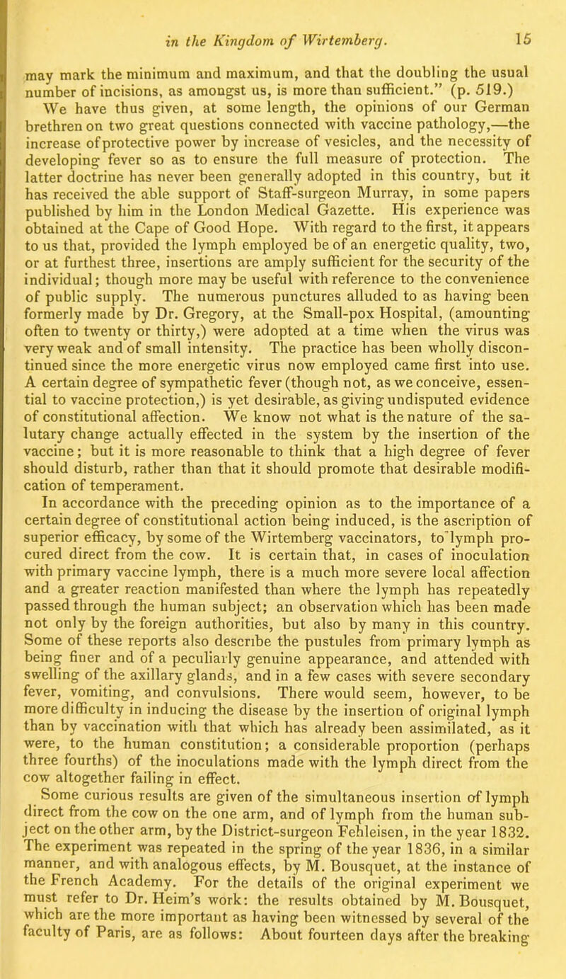 may mark the minimum and maximum, and that the doubling the usual number of incisions, as amongst us, is more than sufficient.” (p. 519.) We have thus given, at some length, the opinions of our German brethren on two great questions connected with vaccine pathology,—the increase of protective power by increase of vesicles, and the necessity of developing fever so as to ensure the full measure of protection. The latter doctrine has never been generally adopted in this country, but it has received the able support of Staff-surgeon Murray, in some papers published by him in the London Medical Gazette. His experience was obtained at the Cape of Good Hope. With regard to the first, it appears to us that, provided the lymph employed be of an energetic quality, two, or at furthest three, insertions are amply sufficient for the security of the individual; though more maybe useful with reference to the convenience of public supply. The numerous punctures alluded to as having been formerly made by Dr. Gregory, at the Small-pox Hospital, (amounting often to twenty or thirty,) were adopted at a time when the virus was very weak and of small intensity. The practice has been wholly discon- tinued since the more energetic virus now employed came first into use. A certain degree of sympathetic fever (though not, as we conceive, essen- tial to vaccine protection,) is yet desirable, as giving undisputed evidence of constitutional affection. We know not what is the nature of the sa- lutary change actually effected in the system by the insertion of the vaccine; but it is more reasonable to think that a high degree of fever should disturb, rather than that it should promote that desirable modifi- cation of temperament. In accordance with the preceding opinion as to the importance of a certain degree of constitutional action being induced, is the ascription of superior efficacy, by some of the Wirtemberg vaccinators, to’lymph pro- cured direct from the cow. It is certain that, in cases of inoculation with primary vaccine lymph, there is a much more severe local affection and a greater reaction manifested than where the lymph has repeatedly passed through the human subject; an observation which has been made not only by the foreign authorities, but also by many in this country. Some of these reports also describe the pustules from primary lymph as being finer and of a peculiarly genuine appearance, and attended with swelling of the axillary glands, and in a few cases with severe secondary fever, vomiting, and convulsions. There would seem, however, to be more difficulty in inducing the disease by the insertion of original lymph than by vaccination with that which has already been assimilated, as it were, to the human constitution; a considerable proportion (perhaps three fourths) of the inoculations made with the lymph direct from the cow altogether failing in effect. Some curious results are given of the simultaneous insertion of lymph direct from the cow on the one arm, and of lymph from the human sub- ject on the other arm, by the District-surgeon Fehleisen, in the year 1832. The experiment was repeated in the spring of the year 1836, in a similar manner, and with analogous effects, by M. Bousquet, at the instance of the French Academy. For the details of the original experiment we must refer to Dr. Heim’s work: the results obtained by M. Bousquet, which are the more important as having been witnessed by several of the faculty of Paris, are as follows: About fourteen days after the breaking