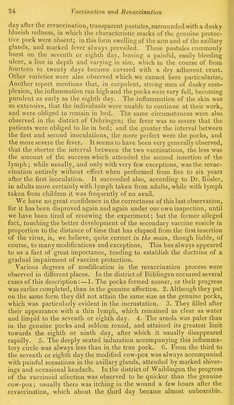 day after the revaccination, transparent pustules,surrounded with a dusky blueish redness, in which the characteristic marks of the genuine protec- tive pock were absent; in this form swelling of the arm and of the axillary glands, and marked fever always prevailed. These pustules commonly burst on the seventh or eighth day, leaving a painful, easily bleeding ulcer, a line in depth and varying in size, which in the course of from fourteen to twenty days became covered with a dry adherent crust. Other varieties were also observed which we cannot here particularize. Another report mentions that, in corpulent, strong men of dusky com- plexion, the inflammation ran high and the pocks were very full, becoming purulent as early as the eighth day. The inflammation of the skin was so extensive, that the individuals were unable to continue at their work, and were obliged to remain in bed. The same circumstances were also observed in the district of Oehringen; the fever was so severe that the patients were obliged to lie in bed; and the greater the interval between the first and second inoculations, the more perfect were the pocks, and the more severe the fever. It seems to have been very generally observed, that the shorter the interval between the two vaccinations, the less was the amount of the success which attended the second insertion of the lymph; while usually, and only with very few exceptions, was the revac- cination entirely without effect when performed from five to six years after the first inoculation. It succeeded also, according to Dr. Rosier, in adults more certainly with lymph taken from adults, while with lymph taken from children it was frequently of no avail. We have no great confidence in the correctness of this last observation, for it has been disproved again and again under our own inspection, until we have been tired of renewing the experiment; but the former alleged fact, touching the better development of the secondary vaccine vesicle in proportion to the distance of time that has elapsed from the first insertion of the virus, is, we believe, quite correct in the main, though liable, of course, to many modifications and exceptions. This has always appeared to us a fact of great importance, tending to establish the doctrine of a gradual impairment of vaccine protection. Various degrees of modification in the revaccination process were observed in different places. In the district of Boblingen occurred several cases of this description: — 1. The pocks formed sooner, or their progress was earlier completed, than in the genuine affection. 2. Although they put on the same form they did not attain the same size as the genuine pocks, which was particularly evident in the incrustation. 3. They filled after their appearance with a thin lymph, which remained as clear as water and limpid to the seventh or eighth day. 4. The areola was paler than in the genuine pocks and seldom round, and attained its greatest limit towards the eighth or ninth day, after which it usually disappeared rapidly. 5. The deeply seated induration accompanying this inflamma- tory circle was always less than in the true pock. 6. From the third to the seventh or eighth day the modified cow-pox was always accompanied with painful sensations in the axillary glands, attended by marked shiver- ings and occasional headach. In the district of Waiblingen the progress of the vaccinoid affection was observed to be quicker than the genuine cow-pox; usually there was itching in the wound a few hours after the revaccination, which about the third day became almost unbearable.