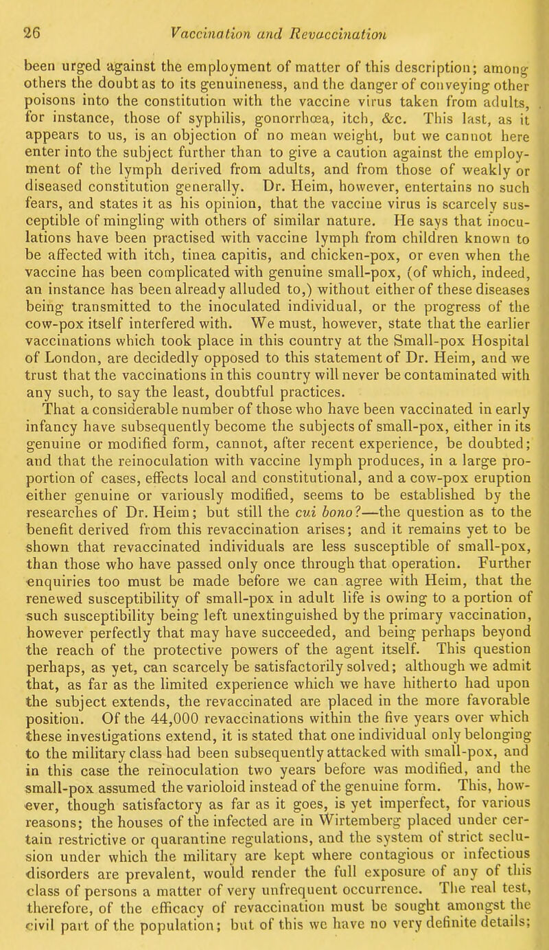 been urged against the employment of matter of this description; among others the doubt as to its genuineness, and the danger of conveying other poisons into the constitution with the vaccine virus taken from adults, for instance, those of syphilis, gonorrhoea, itch, &c. This last, as it appears to us, is an objection of no mean weight, but we cannot here enter into the subject further than to give a caution against the employ- ment of the lymph derived from adults, and from those of weakly or diseased constitution generally. Dr. Heim, however, entertains no such fears, and states it as his opinion, that the vaccine virus is scarcely sus- ceptible of mingling with others of similar nature. He says that inocu- lations have been practised with vaccine lymph from children known to be affected with itch, tinea capitis, and chicken-pox, or even when the vaccine has been complicated with genuine small-pox, (of which, indeed, an instance has been already alluded to,) without either of these diseases being transmitted to the inoculated individual, or the progress of the cow-pox itself interfered with. We must, however, state that the earlier vaccinations which took place in this country at the Small-pox Hospital of London, are decidedly opposed to this statement of Dr. Heim, and we trust that the vaccinations in this country will never be contaminated with any such, to say the least, doubtful practices. That a considerable number of those who have been vaccinated in early infancy have subsequently become the subjects of small-pox, either in its genuine or modified form, cannot, after recent experience, be doubted; and that the reinoculation with vaccine lymph produces, in a large pro- portion of cases, effects local and constitutional, and a cow-pox eruption either genuine or variously modified, seems to be established by the researches of Dr. Heim; but still the cui bono?—the question as to the benefit derived from this revaccination arises; and it remains yet to be shown that revaccinated individuals are less susceptible of small-pox, than those who have passed only once through that operation. Further enquiries too must be made before we can agree with Heim, that the renewed susceptibility of small-pox in adult life is owing to a portion of such susceptibility being left unextinguished by the primary vaccination, however perfectly that may have succeeded, and being perhaps beyond the reach of the protective powers of the agent itself. This question perhaps, as yet, can scarcely be satisfactorily solved; although we admit that, as far as the limited experience which we have hitherto had upon the subject extends, the revaccinated are placed in the more favorable position. Of the 44,000 revaccinations within the five years over which these investigations extend, it is stated that one individual only belonging to the military class had been subsequently attacked with small-pox, and in this case the reinoculation two years before was modified, and the small-pox assumed the varioloid instead of the genuine form. This, how- ever, though satisfactory as far as it goes, is yet imperfect, for various reasons; the houses of the infected are in Wirtemberg placed under cer- tain restrictive or quarantine regulations, and the system ot strict seclu- sion under which the military are kept where contagious or infectious disorders are prevalent, would render the full exposure of any of this class of persons a matter of very unfrequent occurrence. The real test, therefore, of the efficacy of revaccination must be sought amongst the civil part of the population; but of this we have no very definite details;