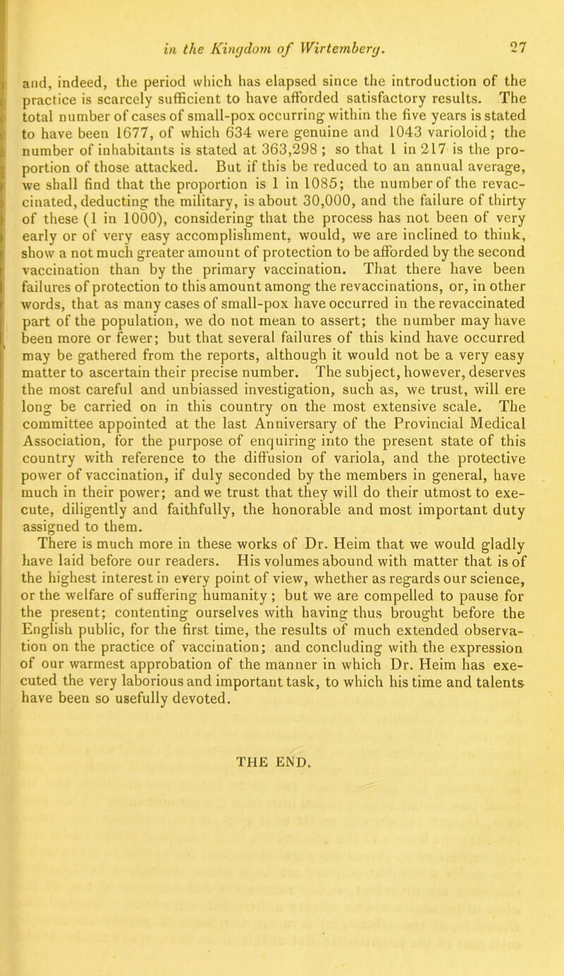 and, indeed, the period which has elapsed since the introduction of the practice is scarcely sufficient to have afforded satisfactory results. The total number of cases of small-pox occurring within the five years is stated to have been 1677, of which 634 were genuine and 1043 varioloid; the number of inhabitants is stated at 363,298 ; so that 1 in 217 is the pro- portion of those attacked. But if this be reduced to an annual average, we shall find that the proportion is 1 in 1085; the number of the revac- cinated, deducting the military, is about 30,000, and the failure of thirty of these (1 in 1000), considering that the process has not been of very early or of very easy accomplishment, would, we are inclined to think, show a not much greater amount of protection to be afforded by the second vaccination than by the primary vaccination. That there have been failures of protection to this amount among the revaccinations, or, in other words, that as many cases of small-pox have occurred in the revaccinated part of the population, we do not mean to assert; the number may have been more or fewer; but that several failures of this kind have occurred may be gathered from the reports, although it would not be a very easy matter to ascertain their precise number. The subject, however, deserves the most careful and unbiassed investigation, such as, we trust, will ere long be carried on in this country on the most extensive scale. The committee appointed at the last Anniversary of the Provincial Medical Association, for the purpose of enquiring into the present state of this country with reference to the diffusion of variola, and the protective power of vaccination, if duly seconded by the members in general, have much in their power; and we trust that they will do their utmost to exe- cute, diligently and faithfully, the honorable and most important duty assigned to them. There is much more in these works of Dr. Heim that we would gladly have laid before our readers. His volumes abound with matter that is of the highest interest in every point of view, whether as regards our science, or the welfare of suffering humanity; but we are compelled to pause for the present; contenting ourselves with having thus brought before the English public, for the first time, the results of much extended observa- tion on the practice of vaccination; and concluding with the expression of our warmest approbation of the manner in which Dr. Heim has exe- cuted the very laborious and important task, to which his time and talents have been so usefully devoted. THE END.