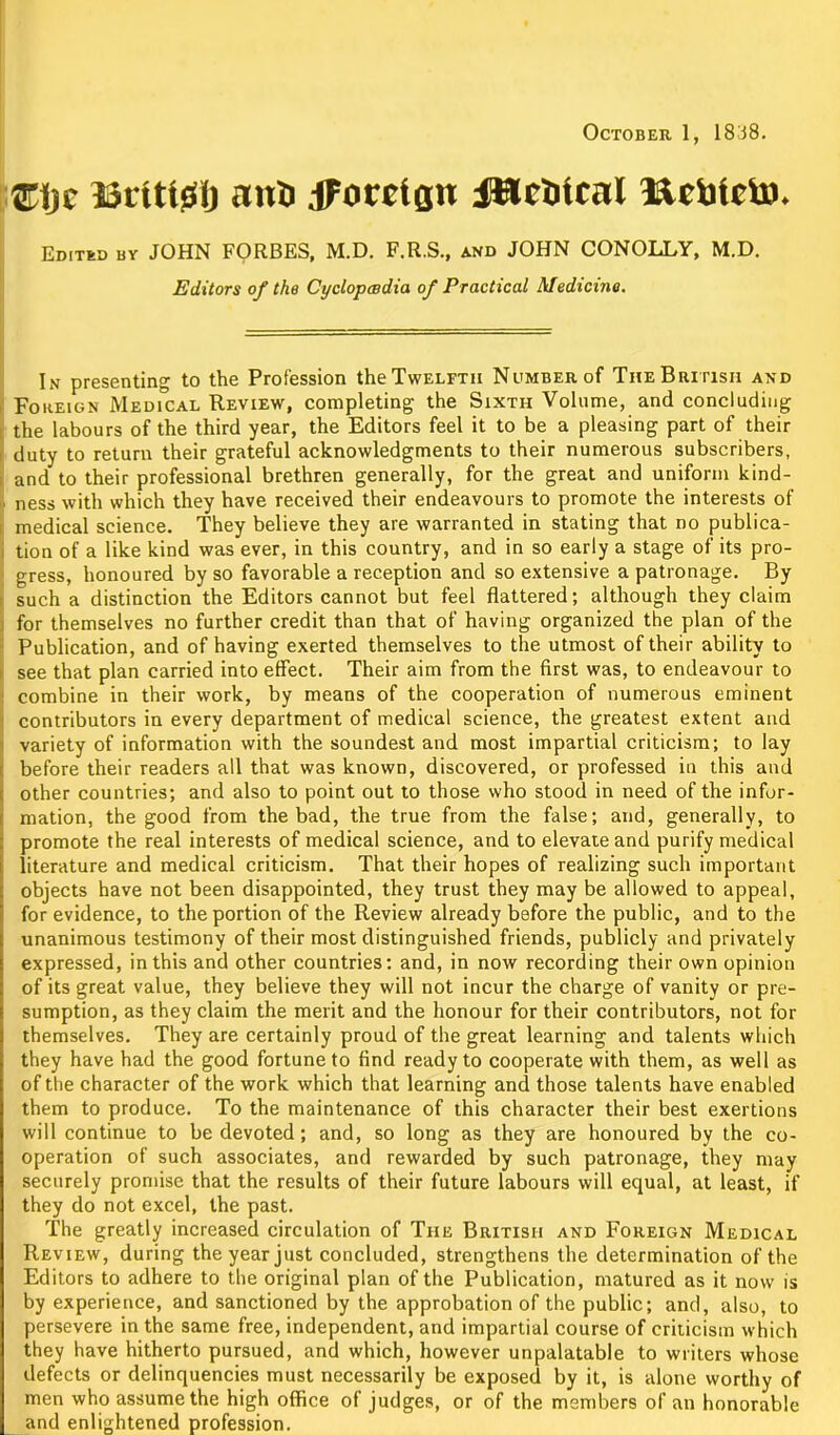 ®i)c Brlttglj ana jFocct(jn UJciitcnl Hcblcin. Editbd by JOHN FORBES, M.D. F.R.S., and JOHN CONOLLY, M.D. Editors of the Cyclopaedia of Practical Medicine. In presenting to the Profession the Twelfth Number of The British and Foreign Medical Review, completing the Sixth Volume, and concluding the labours of the third year, the Editors feel it to be a pleasing part of their duty to return their grateful acknowledgments to their numerous subscribers, and to their professional brethren generally, for the great and uniform kind- ■ ness with which they have received their endeavours to promote the interests of medical science. They believe they are warranted in stating that no publica- tion of a like kind was ever, in this country, and in so early a stage of its pro- gress, honoured by so favorable a reception and so extensive a patronage. By such a distinction the Editors cannot but feel flattered; although they claim for themselves no further credit than that of having organized the plan of the Publication, and of having exerted themselves to the utmost of their ability to see that plan carried into effect. Their aim from the first was, to endeavour to combine in their work, by means of the cooperation of numerous eminent contributors in every department of medical science, the greatest extent and variety of information with the soundest and most impartial criticism; to lay before their readers all that was known, discovered, or professed in this and other countries; and also to point out to those who stood in need of the infor- mation, the good from the bad, the true from the false; and, generally, to promote the real interests of medical science, and to elevate and purify medical literature and medical criticism. That their hopes of realizing such important objects have not been disappointed, they trust they may be allowed to appeal, for evidence, to the portion of the Review already before the public, and to the unanimous testimony of their most distinguished friends, publicly and privately expressed, in this and other countries: and, in now recording their own opinion of its great value, they believe they will not incur the charge of vanity or pre- sumption, as they claim the merit and the honour for their contributors, not for themselves. They are certainly proud of the great learning and talents which they have had the good fortune to find ready to cooperate with them, as well as of the character of the work which that learning and those talents have enabled them to produce. To the maintenance of this character their best exertions will continue to be devoted; and, so long as they are honoured by the co- operation of such associates, and rewarded by such patronage, they may securely promise that the results of their future labours will equal, at least, if they do not excel, the past. The greatly increased circulation of The British and Foreign Medical Review, during the year just concluded, strengthens the determination of the Editors to adhere to the original plan of the Publication, matured as it now is by experience, and sanctioned by the approbation of the public; and, also, to persevere in the same free, independent, and impartial course of criticism which they have hitherto pursued, and which, however unpalatable to writers whose defects or delinquencies must necessarily be exposed by it, is alone worthy of men who assume the high office of judges, or of the members of an honorable and enlightened profession.