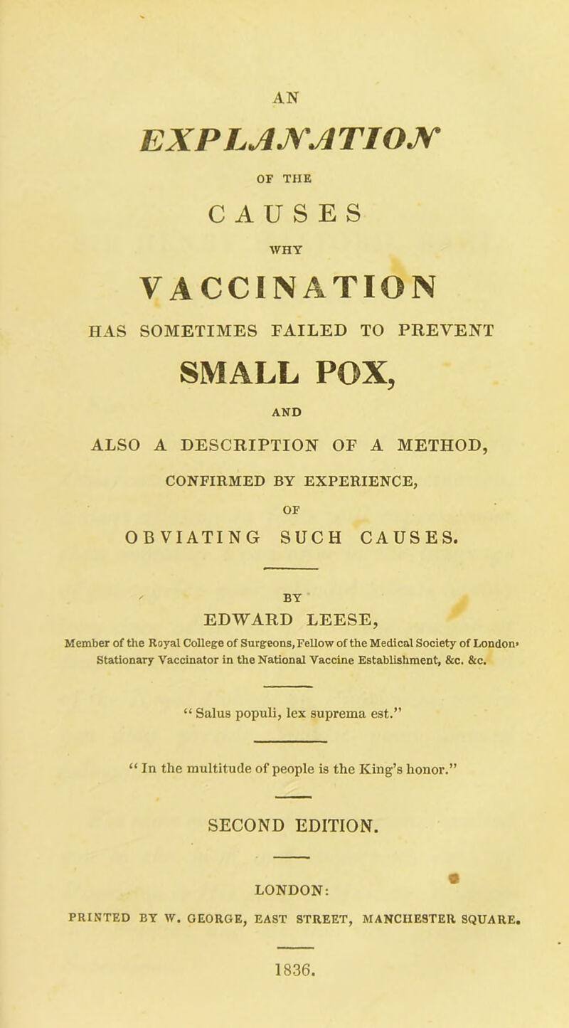 AN EXP LAX'A TIOJy OF THE CAUSES WHY VACCINATION HAS SOMETIMES FAILED TO PREVENT SMALL POX, AND ALSO A DESCRIPTION OF A METHOD, CONFIRMED BY EXPERIENCE, OF OBVIATING SUCH CAUSES. BY EDWARD LEESE, Member of the Royal College of Surgeons, Fellow of the Medical Society of London Stationary Vaccinator in the National Vaccine Establishment, &c. &c. “ Salus populi, lex suprema est.” “ In the multitude of people is the King’s honor.” SECOND EDITION. LONDON: PRINTED BY W. GEORGE, EAST STREET, MANCHESTER SQUARE 1836.