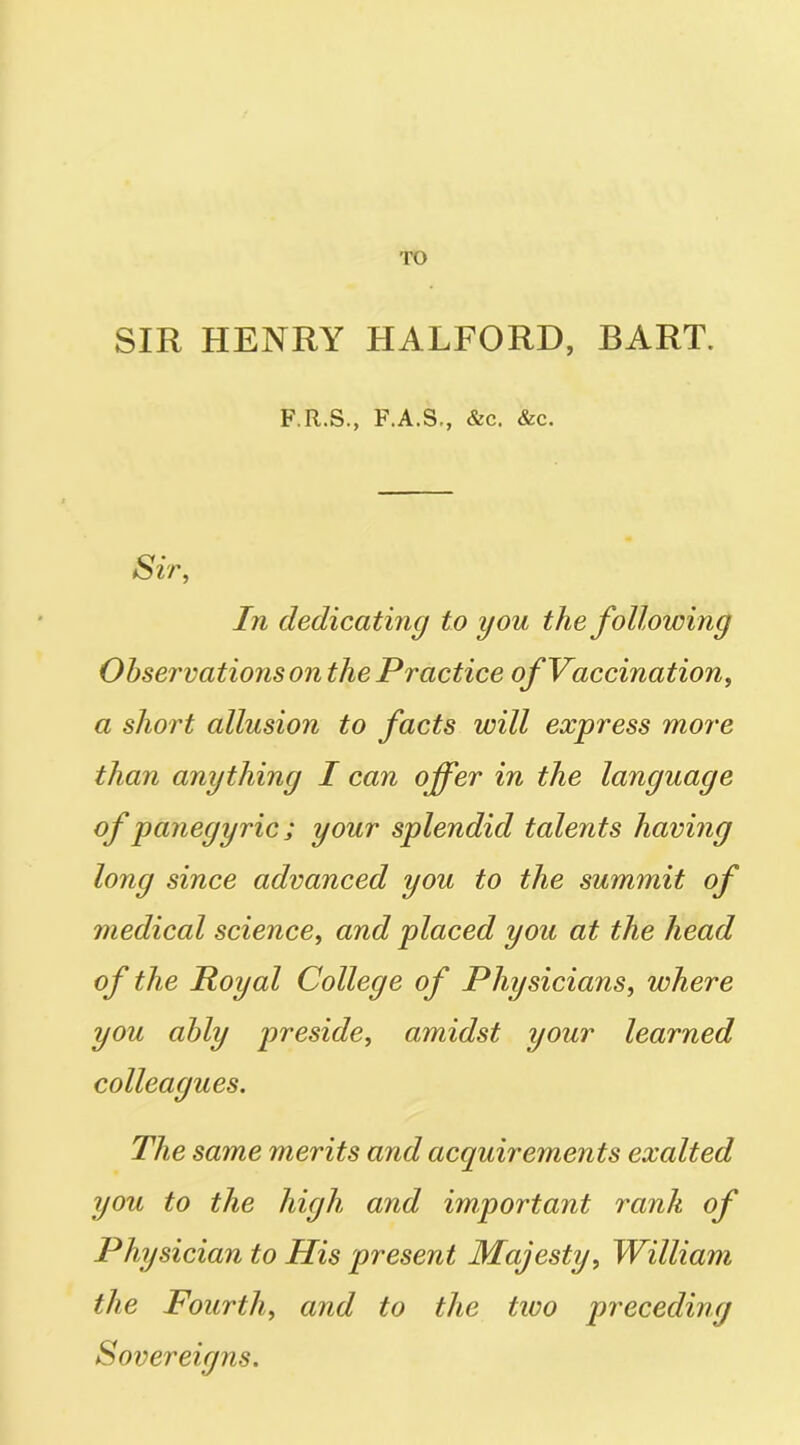 TO SIR HENRY HALFORD, BART. F.R.S., F.A.S., &c. &c. Sir, In dedicating to you the following Observations on the Practice of Vaccination, a short allusion to facts will express more than anything I can offer in the language of panegyric; your splendid talents having long since advanced you to the summit of medical science, and placed you at the head of the Royal College of Physicians, where you ably preside, amidst your learned colleagues. The same merits and acquirements exalted you to the high and important rank of Physician to His present Majesty, William the Fourth, and to the tivo preceding Sovereigns.