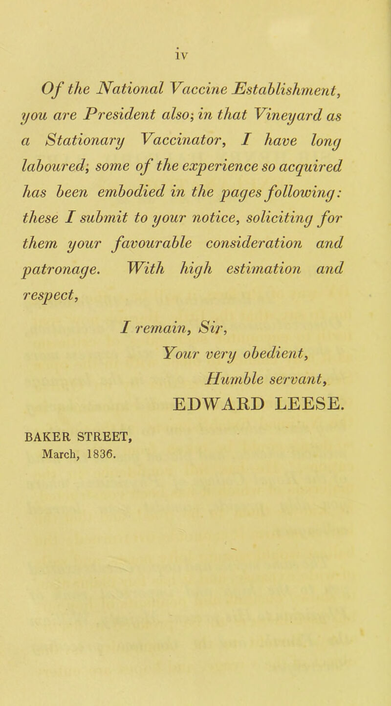 Of the National Vaccine Establishment, you are President also; in that Vineyard as a Stationary Vaccinator, I have lony laboured; some of the experience so acquired has been embodied in the pages followiny: these I submit to your notice, soliciting for them your favourable consideration and patronage. With high estimation and respect, I remain, Sir, Your very obedient. Humble servant, EDWARD LEESE. BAKER STREET, March, 1836.