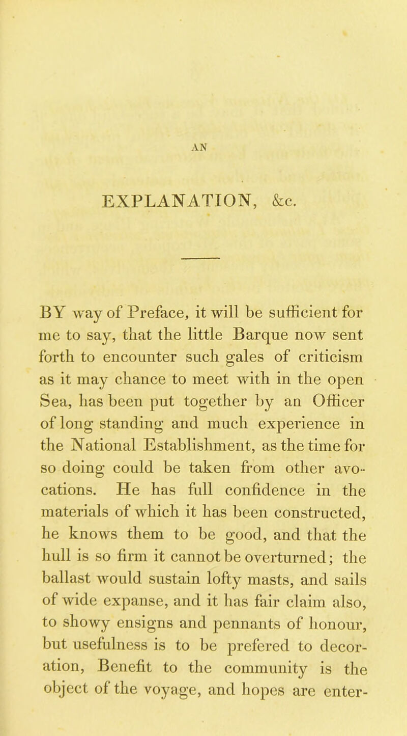 EXPLANATION, &c. BY way of Preface, it will be sufficient for me to say, that the little Barque now sent forth to encounter such gales of criticism as it may chance to meet with in the open Sea, has been put together by an Officer of long standing and much experience in the National Establishment, as the time for so doing could be taken from other avo - cations. He has full confidence in the materials of which it has been constructed, he knows them to be good, and that the hull is so firm it cannot be overturned; the ballast would sustain lofty masts, and sails of wide expanse, and it has fair claim also, to showy ensigns and pennants of honour, but usefulness is to be prefered to decor- ation, Benefit to the community is the object of the voyage, and hopes arc enter-