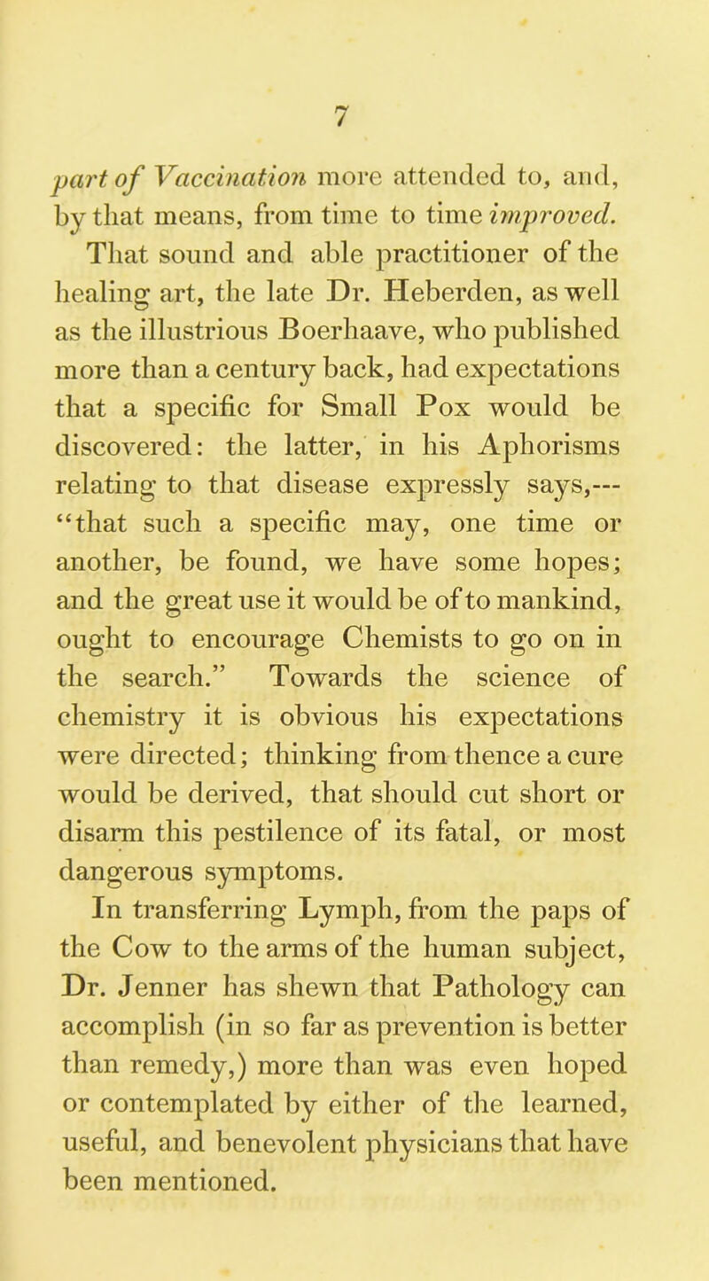 part of Vaccination more attended to, and, by that means, from time to time improved. That sound and able practitioner of the healing art, the late Dr. Heberden, as well as the illustrious Boerhaave, who published more than a century back, had expectations that a specific for Small Pox would be discovered: the latter, in his Aphorisms relating to that disease expressly says,— “that such a specific may, one time or another, be found, we have some hoj3es; and the great use it would be of to mankind, ought to encourage Chemists to go on in the search.” Towards the science of chemistry it is obvious his expectations were directed; thinking from thence a cure would be derived, that should cut short or disarm this pestilence of its fatal, or most dangerous symptoms. In transferring Lymph, from the paps of the Cow to the arms of the human subject, Dr. Jenner has shewn that Pathology can accomplish (in so far as prevention is better than remedy,) more than was even hoped or contemplated by either of the learned, useful, and benevolent physicians that have been mentioned.