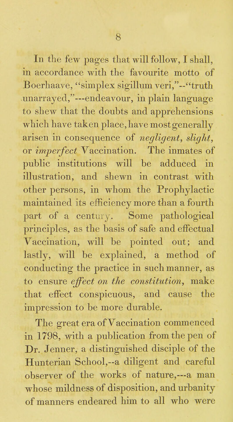 In the few pages that will follow, I shall, in accordance with the favourite motto of Boerhaave, “simplex sigillum veri,’’--“truth unarrayed,”—endeavour, in plain language to shew that the doubts and apprehensions which have taken place, have most generally arisen in consequence of negligent, slight, or imperfect Vaccination. The inmates of public institutions will be adduced in illustration, and shewn in contrast with other persons, in whom the Prophylactic maintained its efficiency more than a fourth part of a century. Some pathological principles, as the basis of safe and effectual Vaccination, will be pointed out; and lastly, will be explained, a method of conducting the practice in such manner, as to ensure effect on the constitution, make that effect conspicuous, and cause the impression to be more durable. The great era of Vaccination commenced in 1798, with a publication from the pen of Dr. Jenner, a distinguished disciple of the Hunterian School,—a diligent and careful observer of the works of nature,—a man whose mildness of disposition, and urbanity of manners endeared him to all who were