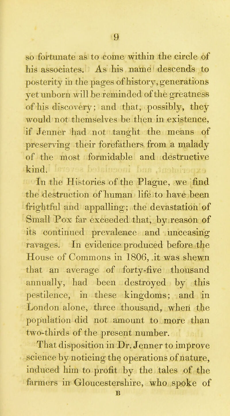so fortunate as to come within the circle of his associates. As his name descends to posterity in the pages of history, generations yet unborn will be reminded of the greatness of his discovery; and that, possibly, they would not themselves be then in existence, if Jenner had not taught the means of preserving their forefathers from a malady of the most formidable and destructive kind. In the Histories of the Plague, we find the destruction of human life to have been frightful and appalling; the devastation of Small Pox far exceeded that, by reason of its continued prevalence and unceasing ravages. In evidence produced before the House of Commons in 1806, .it was shewn that an average of forty-five thousand annually, had been destroyed by this pestilence, in these kingdoms; and in London alone, three thousand, when the population did not amount to more than two-thirds of the present number. That disposition in Hr. Jenner to improve science by noticing the operations of nature, induced him to profit by the tales of the farmers in Gloucestershire, who spoke of B
