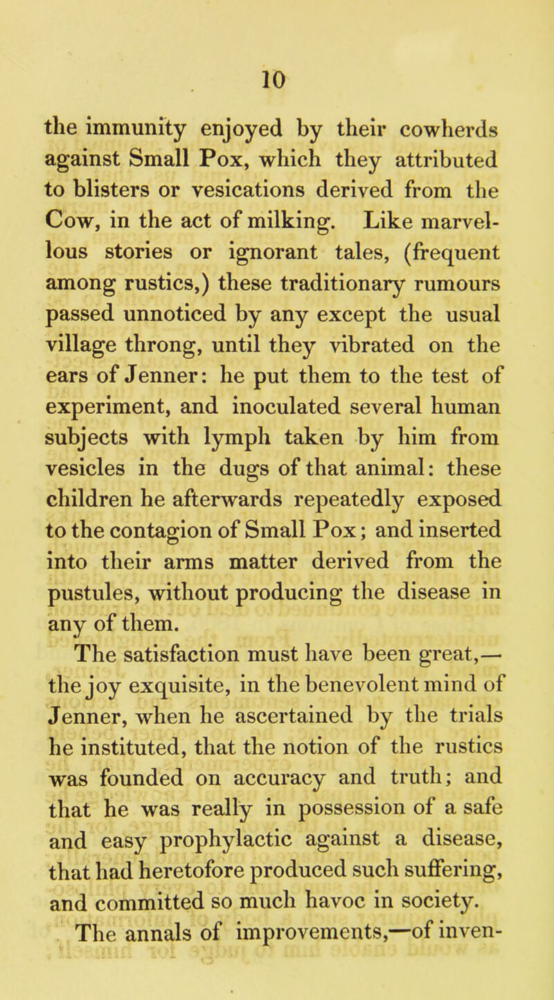 the immunity enjoyed by their cowherds against Small Pox, which they attributed to blisters or vesications derived from the Cow, in the act of milking. Like marvel- lous stories or ignorant tales, (frequent among rustics,) these traditionary rumours passed unnoticed by any except the usual village throng, until they vibrated on the ears of Jenner: he put them to the test of experiment, and inoculated several human subjects with lymph taken by him from vesicles in the dugs of that animal: these children he afterwards repeatedly exposed to the contagion of Small Pox; and inserted into their arms matter derived from the pustules, without producing the disease in any of them. The satisfaction must have been great,— the joy exquisite, in the benevolent mind of Jenner, when he ascertained by the trials he instituted, that the notion of the rustics was founded on accuracy and truth; and that he was really in possession of a safe and easy prophylactic against a disease, that had heretofore produced such suffering, and committed so much havoc in society. The annals of improvements,—of inven-