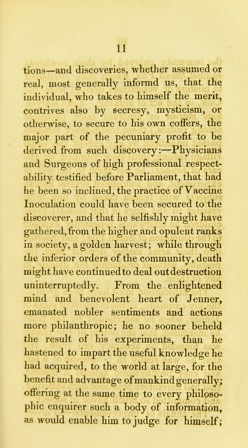 tions—and discoveries, whether assumed or real, most generally informd us, that the individual, who takes to himself the merit, contrives also by secresy, mysticism, or otherwise, to secure to his own coffers, the major part of the pecuniary profit to be derived from such discovery:—Physicians and Surgeons of high professional respect- ability testified before Parliament, that had he been so inclined, the practice of Vaccine Inoculation could have been secured to the discoverer, and that he selfishly might have gathered, from the higher and opulent ranks in society, a golden harvest; while through the inferior orders of the community, death might have continued to deal out destruction uninterruptedly. From the enlightened mind and benevolent heart of Jenner, emanated nobler sentiments and actions more philanthropic; he no sooner beheld the result of his experiments, than he hastened to impart the useful knowledge he had acquired, to the world at large, for the benefit and advantage of mankind generally; offering at the same time to every philoso- phic enquirer such a body of information, as would enable him to judge for himself;