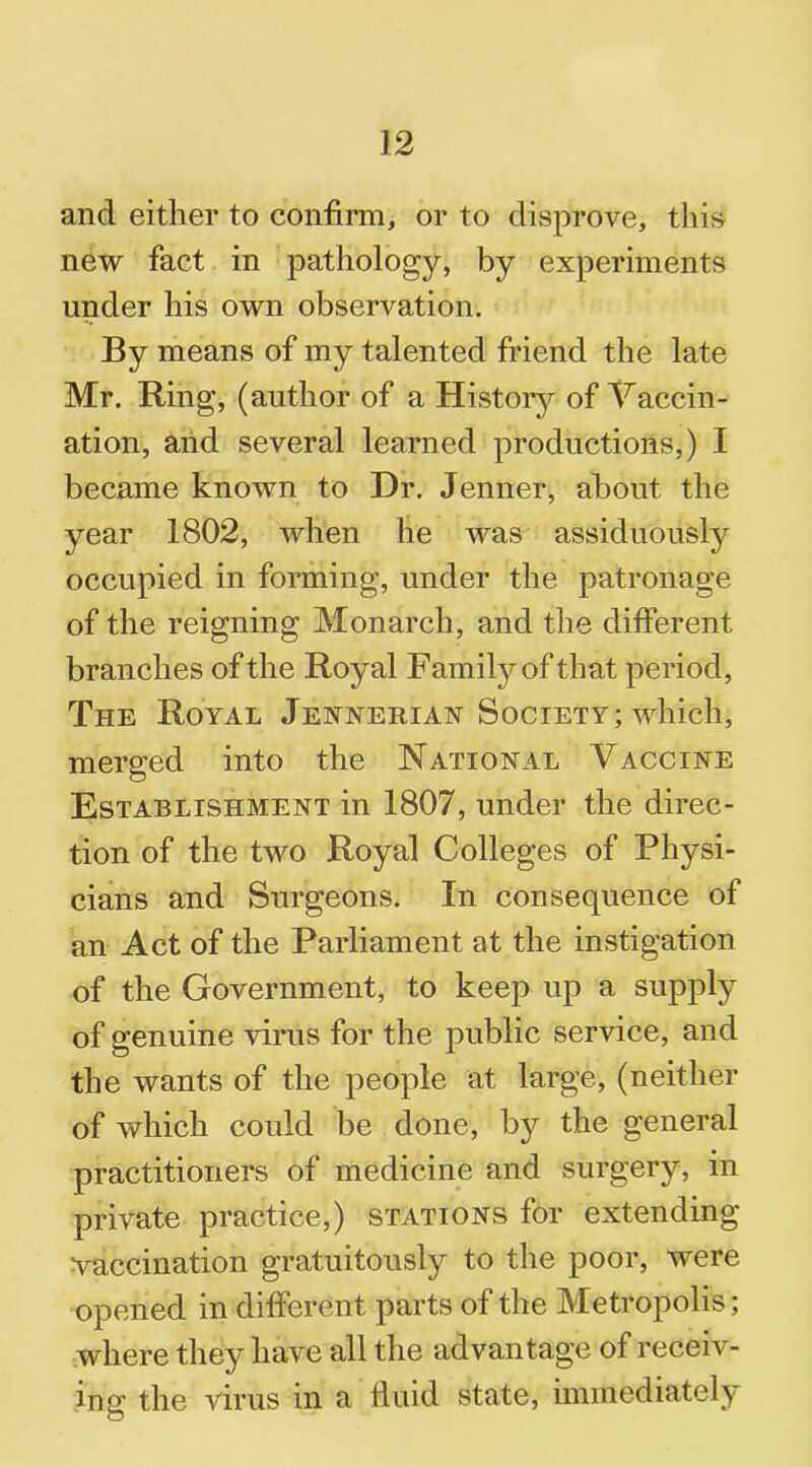 and either to confirm, or to disprove, this new fact in pathology, by experiments under his own observation. By means of my talented friend the late Mr. Ring, (author of a History of Vaccin- ation, and several learned productions,) I became known to Dr. Jenner, about the year 1802, when he was assiduously occupied in forming, under the patronage of the reigning Monarch, and the different branches of the Royal Family of that period, The Royal Jennerian Society; which, merged into the National Vaccine Establishment in 1807, under the direc- tion of the two Royal Colleges of Physi- cians and Surgeons. In consequence of an Act of the Parliament at the instigation of the Government, to keep up a supply of genuine virus for the public service, and the wants of the people at large, (neither of which could be done, by the general practitioners of medicine and surgery, in private practice,) stations for extending vaccination gratuitously to the poor, were opened in different parts of the Metropolis; where they have all the advantage of receiv- ing the virus in a fluid state, immediately