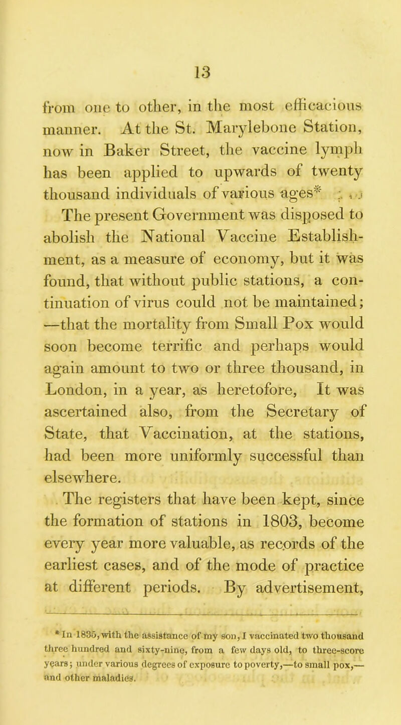 from one to other, in the most efficacious manner. At the St. Marylebone Station, now in Baker Street, the vaccine lymph has been applied to upwards of twenty thousand individuals of various ages* , .1 The present Government was disposed to abolish the National Vaccine Establish- ment, as a measure of economy, but it was found, that without public stations, a con- tinuation of virus could not be maintained; —that the mortality from Small Pox would soon become terrific and perhaps would again amount to two or three thousand, in London, in a year, as heretofore, It was ascertained also, from the Secretary of State, that Vaccination, at the stations, had been more uniformly successful than elsewhere. The registers that have been kept, since the formation of stations in 1803, become every year more valuable, as rec.ords of the earliest cases, and of the mode of practice at different periods. By advertisement, *In 1835, with the assistance of my son, I vaccinated two thousand three hundred and sixty-nine, from a few days old, to three-score years; under various degrees of exposure to poverty,—to small pox,— and other maladies.