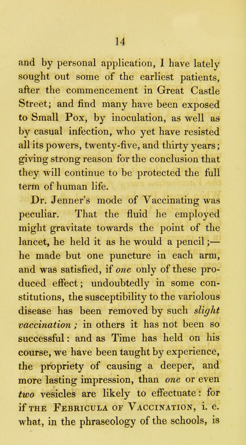 and by personal application, I have lately sought out some of the earliest patients, after the commencement in Great Castle Street; and find many have been exposed to Small Pox, by inoculation, as well as by casual infection, who yet have resisted all its powers, twenty-five, and thirty years; giving strong reason for the conclusion that they will continue to be protected the full term of human life. Dr. Jenner’s mode of Vaccinating was peculiar. That the fluid he employed might gravitate towards the point of the lancet, he held it as he would a pencil;— he made but one puncture in each arm, and was satisfied, if one only of these pro- duced effect; undoubtedly in some con- stitutions, the susceptibility to the variolous disease has been removed by such slight vaccination ; in others it has not been so successful: and as Time has held on his course, we have been taught by experience, the propriety of causing a deeper, and more lasting impression, than one or even two vesicles are likely to effectuate: for if THE FeBRICULA OF VACCINATION, i. e. what, in the phraseology of the schools, is