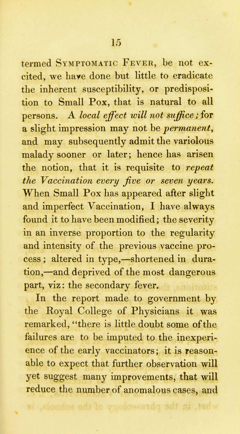 termed Symptomatic Fever, be not ex- cited, we have done but little to eradicate the inherent susceptibility, or predisposi- tion to Small Pox, that is natural to all persons. A local effect will not suffice; for a slight impression may not be permanent, and may subsequently admit the variolous malady sooner or later; hence has arisen the notion, that it is requisite to repeat the Vaccination every Jive or seven years. When Small Pox has appeared after slight and imperfect Vaccination, I have always found it to have been modified; the severity in an inverse proportion to the regularity and intensity of the previous vaccine pro- cess ; altered in type,—shortened in dura- tion,—and deprived of the most dangerous part, viz: the secondary fever. In the report made to government by the Royal College of Physicians it was remarked, “there is little doubt some of the failures are to be imputed to the inexperi- ence of the early vaccinators; it is reason- able to expect that further observation will yet suggest many improvements, that will reduce the number of anomalous cases, and