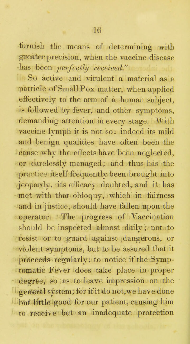 furnish the means of determining with greater precision, when the vaccine disease has been perfectly received.” So active and virulent a material as a particle of Small Pox matter, when applied effectively to the arm of a human subject, is followed by fever, and other symptoms, demanding attention in every stage. With vaccine lymph it is not so: indeed its mild and benign qualities have often been the cause why the effects have been neglected, or carelessly managed; and thus has the practice itself frequently been brought into jeopardy, its efficacy doubted, and it has met with that obloquy, which in fairness and in justice, should have fallen upon the operator. The progress of Vaccination should be inspected almost daily ; not to resist or to guard against dangerous, or violent symptoms, but to be assured that it proceeds regularly; to notice if the Symp- tomatic Fever does take place in proper degrfee, so as to leave impression on the general system; for if it do not,we have done but little good for our patient, causing him to receive but an inadequate protection