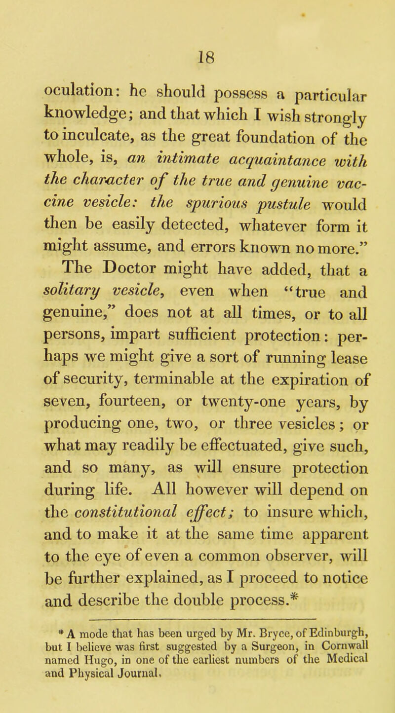 oculation: he should possess a particular knowledge; and that which I wish strongly to inculcate, as the great foundation of the whole, is, an intimate acquaintance with the character of the true and genuine vac- cine vesicle: the spurious pustule would then be easily detected, whatever form it might assume, and errors known no more.” The Doctor might have added, that a solitary vesicle, even when “true and genuine,” does not at all times, or to all persons, impart sufficient protection: per- haps we might give a sort of running lease of security, terminable at the expiration of seven, fourteen, or twenty-one years, by producing one, two, or three vesicles; or what may readily be effectuated, give such, and so many, as will ensure protection during life. All however will depend on the constitutional effect; to insure which, and to make it at the same time apparent to the eye of even a common observer, will be further explained, as I proceed to notice and describe the double process.* * A mode that has been urged by Mr. Bryce, of Edinburgh, but I believe was first suggested by a Surgeon, in Cornwall named Hugo, in one of the earliest numbers of the Medical and Physical Journal,