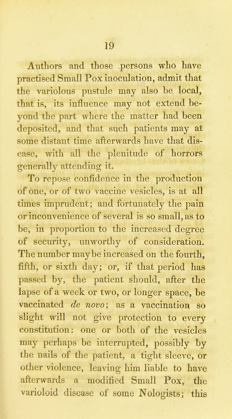 Authors and those persons who have practised Small Pox inoculation, admit that the variolous pustule may also be local, that is, its influence may not extend be- yond the part where the matter had been deposited, and that such patients may at some distant time afterwards have that dis- ease, with all the plenitude of horrors generally attending it. To repose confidence in the production of one, or of two vaccine vesicles, is at all times imprudent; and fortunately the pain or inconvenience of several is so small, as to be, in proportion to the increased degree of security, unworthy of consideration. The number maybe increased on the fourth, fifth, or sixth day; or, if that period has passed by, the patient should, after the lapse of a week or two, or longer space, be vaccinated de novo; as a vaccination so slight will not give protection to every constitution: one or both of the vesicles may perhaps be interrupted, possibly by the nails of the patient, a tight sleeve, or other violence, leaving him liable to have afterwards a modified Small Pox, the varioloid disease of some Nologists; this