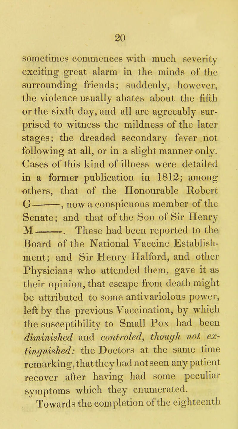 sometimes commences with much severity exciting great alarm in the minds of the surrounding friends; suddenly, however, the violence usually abates about the fifth or the sixth day, and all are agreeably sur- prised to witness the mildness of the later stages; the dreaded secondary fever not following at all, or in a slight manner only. Cases of this kind of illness were detailed in a former publication in 1812; among others, that of the Honourable Robert G - , now a conspicuous member of the Senate; and that of the Son of Sir Henry M . These had been reported to the Board of the National Vaccine Establish- ment; and Sir Henry Halford, and other Physicians who attended them, gave it as their opinion, that escape from death might be attributed to some antivariolous power, left by the previous Vaccination, by which the susceptibility to Small Pox had been diminished and controled, though not ex- tinguished: the Doctors at the same time remarking, that they had not seen any patient recover after having had some peculiar symptoms which they enumerated. Towards the completion of the eighteenth