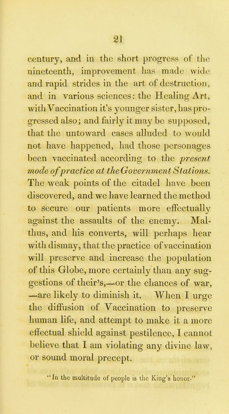 century, and in the short progress of the nineteenth, improvement has made wide and rapid strides in the art of destruction, and in various sciences: the Healing Art, with Vaccination it’s younger sister, has pro- gressed also; and fairly it may be supposed, that the untoward cases alluded to would not have happened, had those personages been vaccinated according to the present mode of practice at the Government Stations. The weak points of the citadel have been discovered, and we have learned the method to secure our patients more effectually against the assaults of the enemy. Mal- thus, and his converts, will perhaps hear with dismay, that the practice of vaccination will preserve and increase the population of this Globe, more certainly than any sug- gestions of their’s,—or the chances of war, —are likely to diminish it. When I urge the diffusion of Vaccination to preserve human life, and attempt to make it a more effectual shield against pestilence, I cannot believe that I am violating any divine law, or sound moral precept. “In the multitude of people is the King’s honor-”