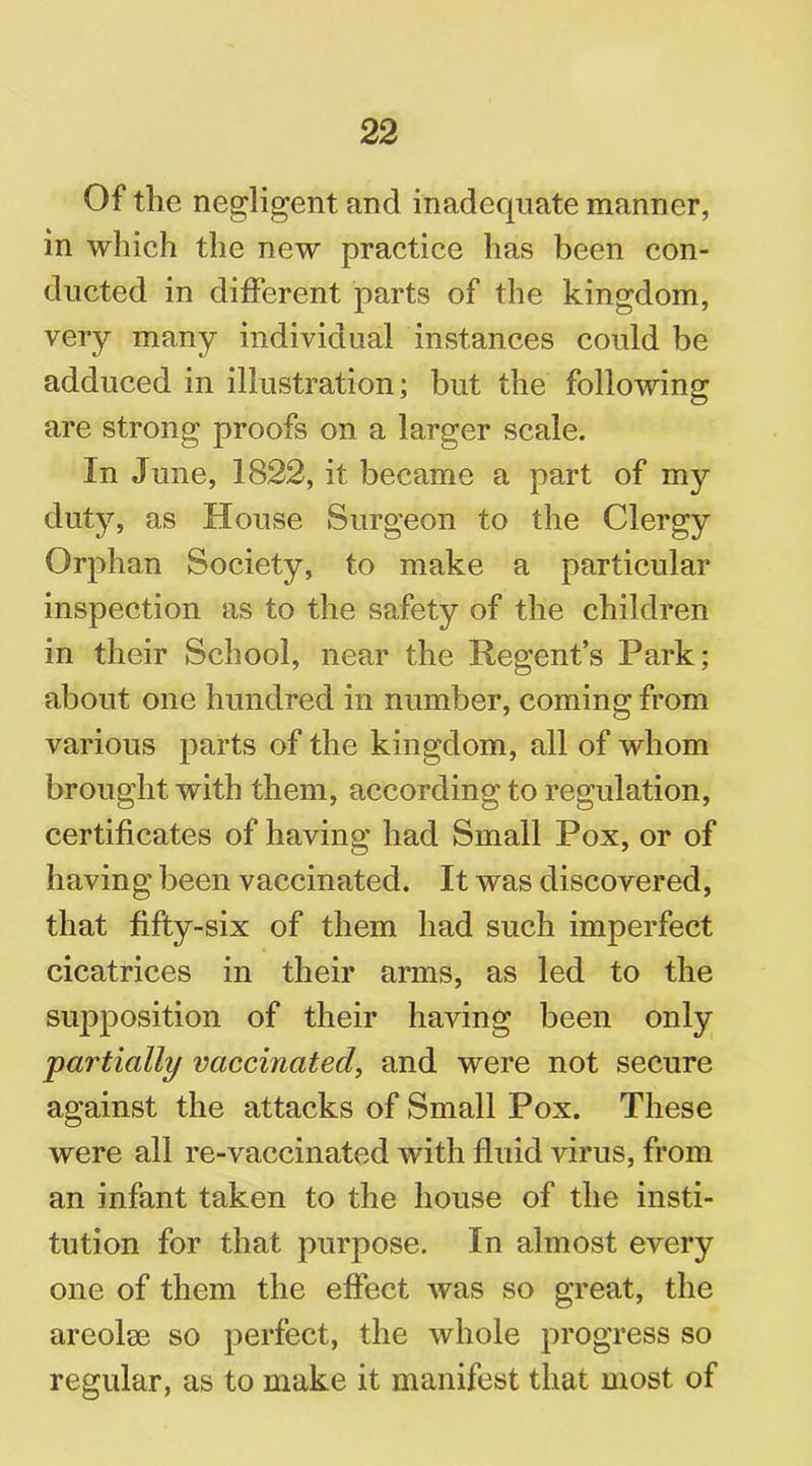 Of the negligent and inadequate manner, in which the new practice has been con- ducted in different parts of the kingdom, very many individual instances could be adduced in illustration; but the following are strong proofs on a larger scale. In June, 1822, it became a part of my duty, as House Surgeon to the Clergy Orphan Society, to make a particular inspection as to the safety of the children in their School, near the Regent’s Park; about one hundred in number, coming from various parts of the kingdom, all of whom brought with them, according to regulation, certificates of having had Small Pox, or of having been vaccinated. It was discovered, that fifty-six of them had such imperfect cicatrices in their arms, as led to the supposition of their having been only partially vaccinated, and were not secure against the attacks of Small Pox. These were all re-vaccinated with fluid virus, from an infant taken to the house of the insti- tution for that purpose. In almost every one of them the effect was so great, the areolae so perfect, the whole progress so regular, as to make it manifest that most of