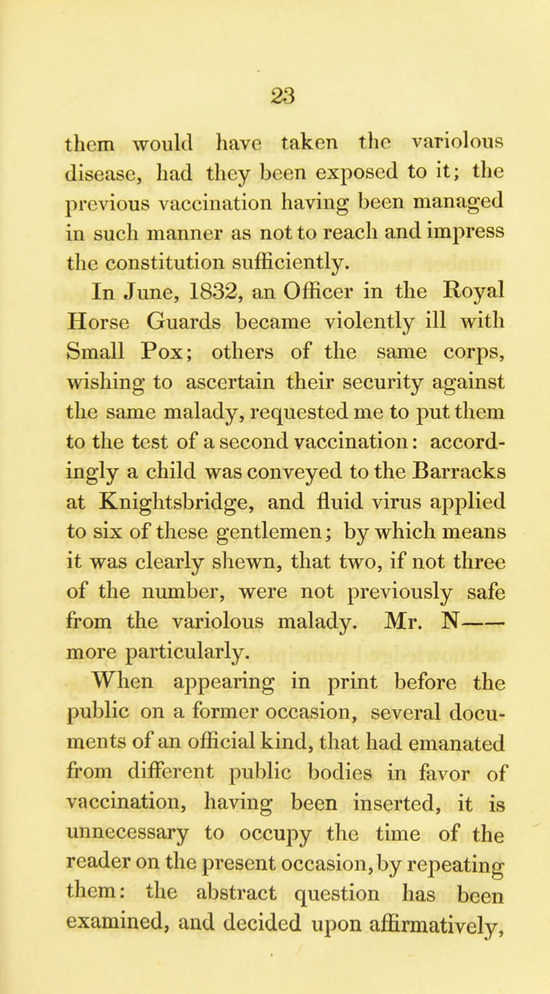 them would have taken the variolous disease, had they been exposed to it; the previous vaccination having been managed in such manner as not to reach and impress the constitution sufficiently. In June, 1832, an Officer in the Royal Horse Guards became violently ill with Small Pox; others of the same corps, wishing to ascertain their security against the same malady, requested me to put them to the test of a second vaccination: accord- ingly a child was conveyed to the Barracks at Knightsbridge, and fluid virus applied to six of these gentlemen; by which means it was clearly shewn, that two, if not three of the number, were not previously safe from the variolous malady. Mr. N more particularly. When appearing in print before the public on a former occasion, several docu- ments of an official kind, that had emanated from different public bodies in favor of vaccination, having been inserted, it is unnecessary to occupy the time of the reader on the present occasion, by repeating them: the abstract question has been examined, and decided upon affirmatively,