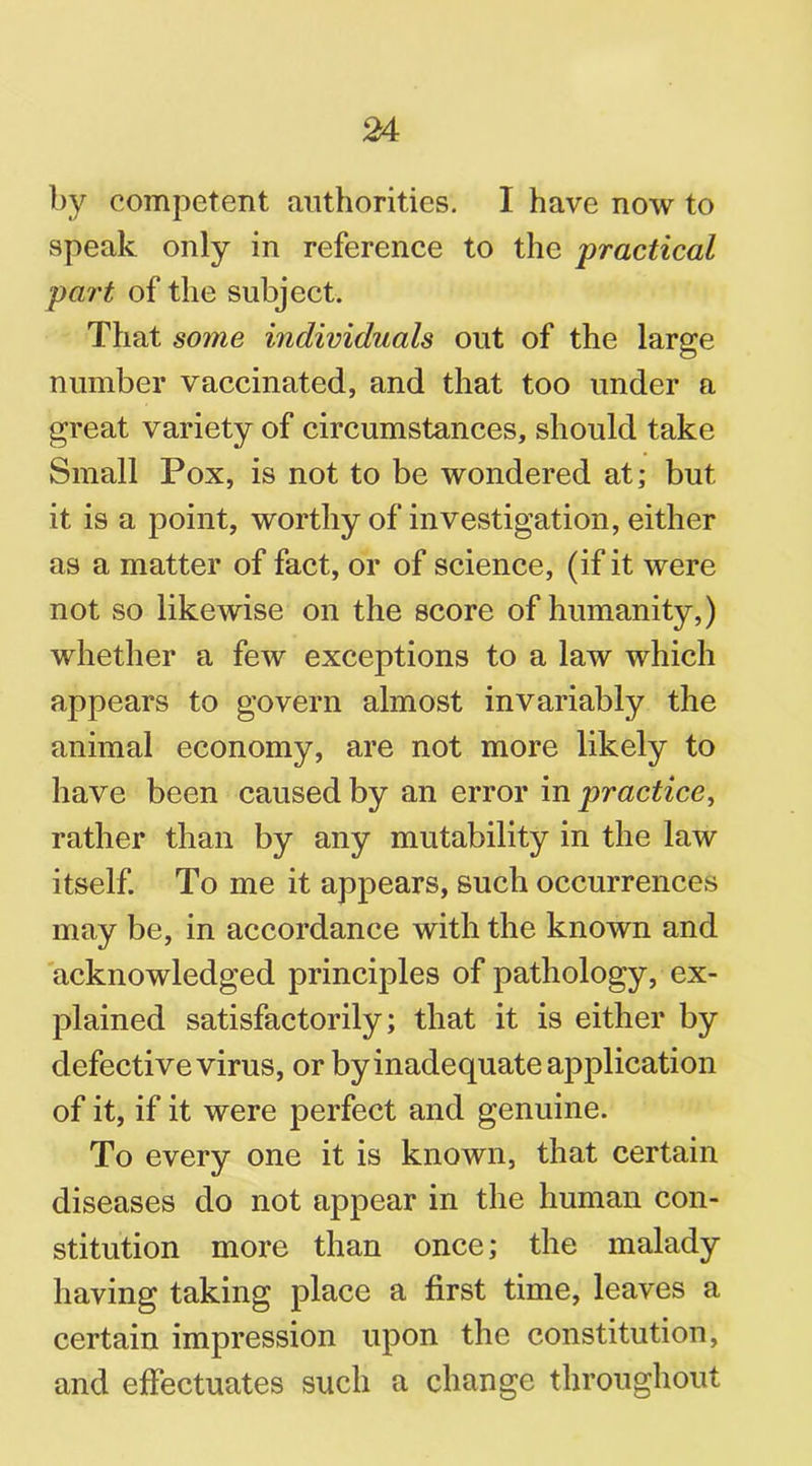 by competent authorities. I have now to speak only in reference to the practical part of the subject. That some individuals out of the large number vaccinated, and that too under a great variety of circumstances, should take Small Pox, is not to be wondered at; but it is a point, worthy of investigation, either as a matter of fact, or of science, (if it were not so likewise on the score of humanity,) whether a few exceptions to a law which appears to govern almost invariably the animal economy, are not more likely to have been caused by an error in practice, rather than by any mutability in the law itself. To me it appears, such occurrences may be, in accordance with the known and acknowledged principles of pathology, ex- plained satisfactorily; that it is either by defective virus, or by inadequate application of it, if it were perfect and genuine. To every one it is known, that certain diseases do not appear in the human con- stitution more than once; the malady having taking place a first time, leaves a certain impression upon the constitution, and effectuates such a change throughout