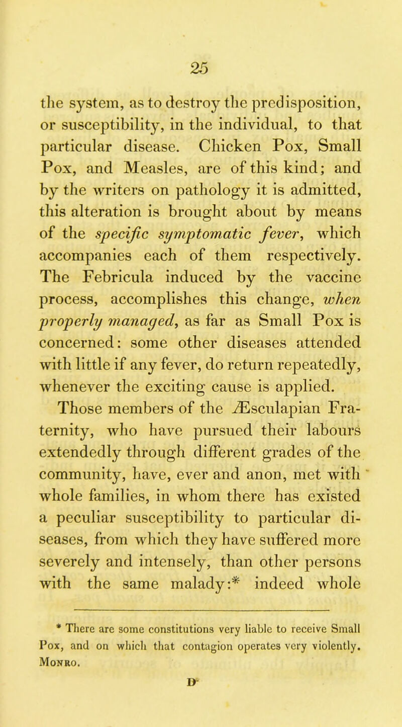 the system, as to destroy the predisposition, or susceptibility, in the individual, to that particular disease. Chicken Pox, Small Pox, and Measles, are of this kind; and by the writers on pathology it is admitted, this alteration is brought about by means of the specific symptomatic fever, which accompanies each of them respectively. The Febricula induced by the vaccine process, accomplishes this change, when properly managed, as far as Small Pox is concerned: some other diseases attended with little if any fever, do return repeatedly, whenever the exciting cause is applied. Those members of the JEsculapian Fra- ternity, who have pursued their labours extendedly through different grades of the community, have, ever and anon, met with whole families, in whom there has existed a peculiar susceptibility to particular di- seases, from which they have suffered more severely and intensely, than other persons with the same malady:* indeed whole * There are some constitutions very liable to receive Small Pox, and on which that contagion operates very violently. Monro. D