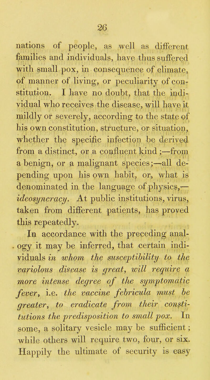 nations of people, as well as different families and individuals, have thus suffered with small pox, in consequence of climate, of manner of living, or peculiarity of con- stitution. I have no doubt, that the indi- vidual who receives the disease, will have it mildly or severely, according to the state of his own constitution, structure, or situation, whether the specific infection be derived from a distinct, or a confluent kind ;—from a benign, or a malignant species;—all de- pending upon his own habit, or, what is denominated in the language of physics,— ideosyncracy. At public institutions, virus, taken from different patients, has proved this repeatedly. In accordance with the preceding anal- . ogy it may be inferred, that certain indi- viduals in whom the susceptibility to the variolous disease is great, will require a more intense degree of the symptomatic fever, i.e. the vaccine febricula must be greater, to eradicate from their consti- tutions the predisposition to small pox. In some, a solitary vesicle may be sufficient; while others will require two, four, or six. Happily the ultimate of security is easy