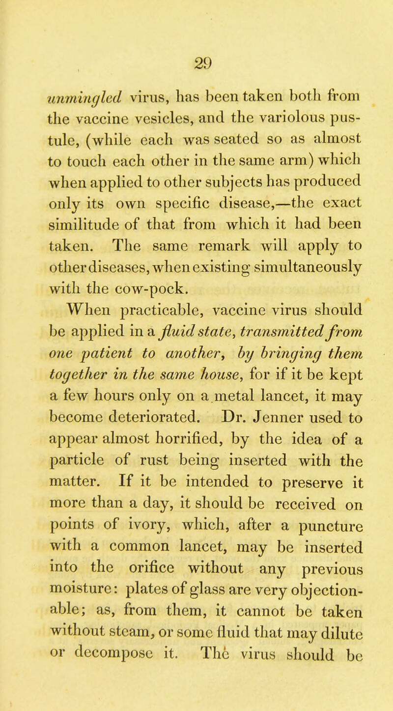 unmingled virus, lias been taken both from the vaccine vesicles, and the variolous pus- tule, (while each was seated so as almost to touch each other in the same arm) which when applied to other subjects has produced only its own specific disease,—the exact similitude of that from which it had been taken. The same remark will apply to other diseases, when existing simultaneously with the cow-pock. When practicable, vaccine virus should be applied in a fluid state, transmitted from one patient to another, by bringing them together in the same house, for if it be kept a few hours only on a metal lancet, it may become deteriorated. Dr. Jenner used to appear almost horrified, by the idea of a particle of rust being inserted with the matter. If it be intended to preserve it more than a day, it should be received on points of ivory, which, after a puncture with a common lancet, may be inserted into the orifice without any previous moisture: plates of glass are very objection- able; as, from them, it cannot be taken without steam, or some fluid that may dilute or decompose it. The virus should be