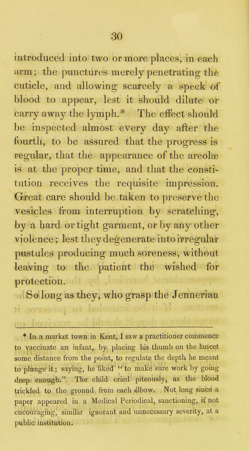 introduced into two or more places, in each arm; the punctures merely penetrating the cuticle, and allowing scarcely a speck of blood to appear, lest it should dilute or carry away the lymph.* The effect should be inspected almost every day after the fourth, to be assured that the progress is regular, that the appearance of the areolae is at the proper time, and that the consti- tution receives the requisite impression. Great care should be taken to preserve the vesicles from interruption by scratching, by a hard or tight garment, or by any other violence; lest they degenerate into irregular pustules producing much soreness, without leaving to the patient the wished for protection. So long as they, who grasp the Jennerian * In, a market town in Kent, I saw a practitioner commence to vaccinate an infant, by placing his thumb on the lancet some distance from the point, to regulate the depth he meant to plunge it; saying, he liked “ to make sure work by going deep enough.” The child cried piteously, as the blood trickled to the ground from each dibow. Not long since a paper appeared in a Medical Periodical, sanctioning, it not encouraging, similar ignorant and unnecessary severity, at a public institution.