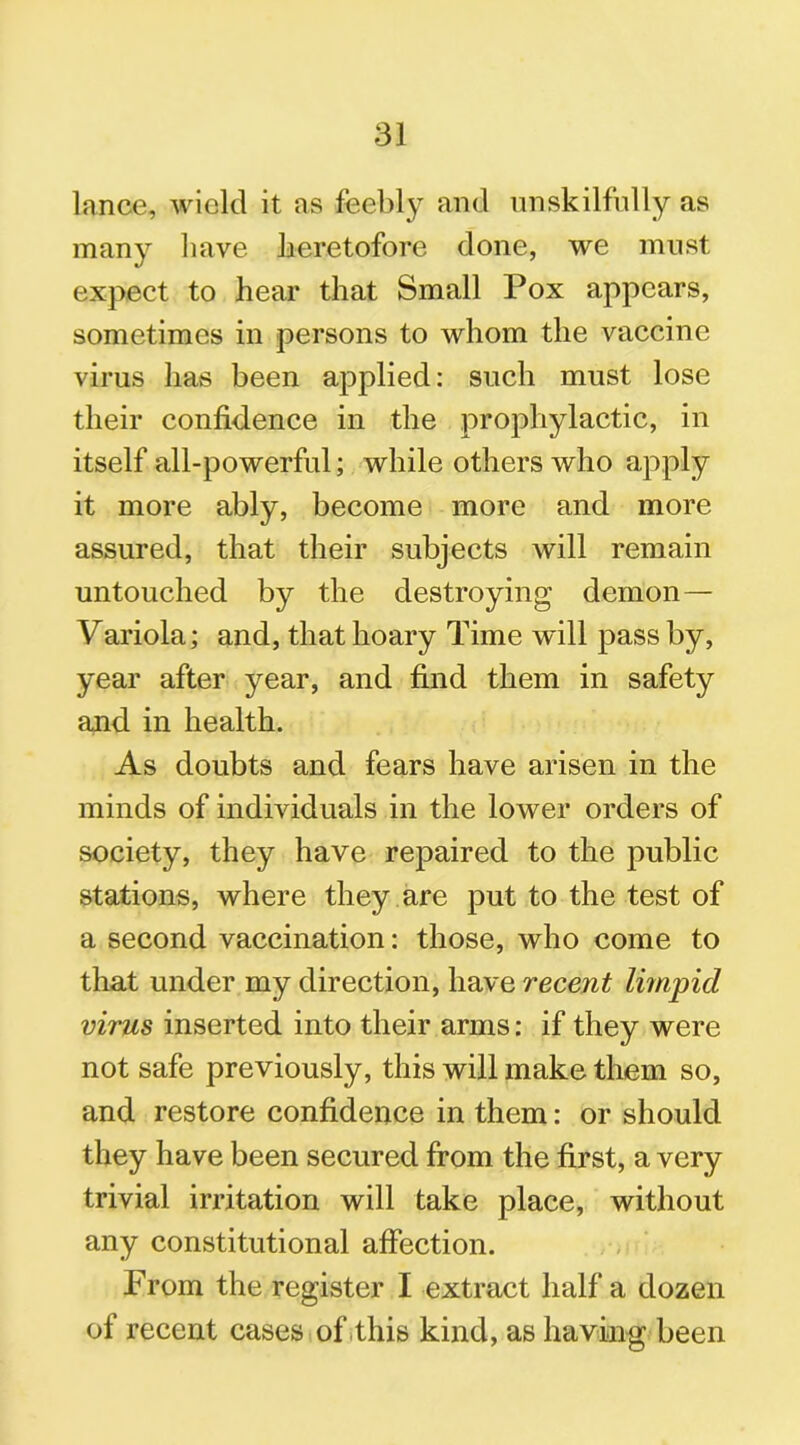 lance, wield it ns feebly and unskilfully as many have heretofore done, we must expect to hear that Small Pox appears, sometimes in persons to whom the vaccine virus has been applied: such must lose their confidence in the prophylactic, in itself all-powerful; while others who apply it more ably, become more and more assured, that their subjects will remain untouched by the destroying demon— Variola; and, that hoary Time will pass by, year after year, and find them in safety and in health. As doubts and fears have arisen in the minds of individuals in the lower orders of society, they have repaired to the public stations, where they are put to the test of a second vaccination: those, who come to that under my direction, have recent limpid virus inserted into their arms: if they were not safe previously, this will make them so, and restore confidence in them: or should they have been secured from the first, a very trivial irritation will take place, without any constitutional affection. From the register I extract half a dozen of recent cases of this kind, as having been