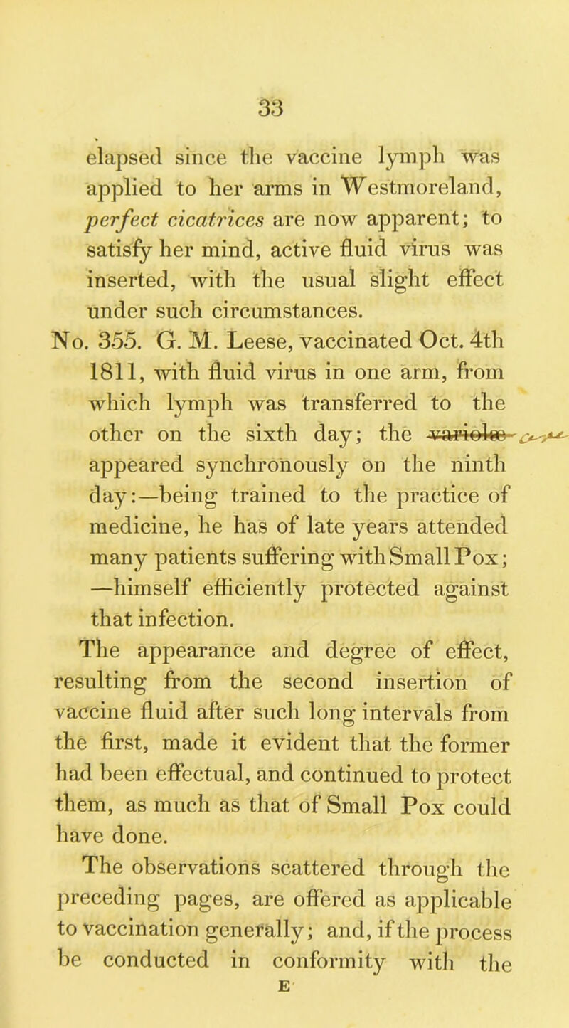 elapsed since the vaccine lymph was applied to her arms in Westmoreland, perfect cicatrices are now apparent; to satisfy her mind, active fluid virus was inserted, with the usual slight effect under such circumstances. No. 355. G. M. Leese, vaccinated Oct. 4th 1811, with fluid virus in one arm, from which lymph was transferred to the other on the sixth day; the varioko- appeared synchronously on the ninth day:—being trained to the practice of medicine, he has of late years attended many patients suffering with Small Pox; —himself efficiently protected against that infection. The appearance and degree of effect, resulting from the second insertion of vaccine fluid after such long intervals from the first, made it evident that the former had been effectual, and continued to protect them, as much as that of Small Pox could have done. The observations scattered through the preceding pages, are offered as applicable to vaccination generally; and, if the process be conducted in conformity with the E